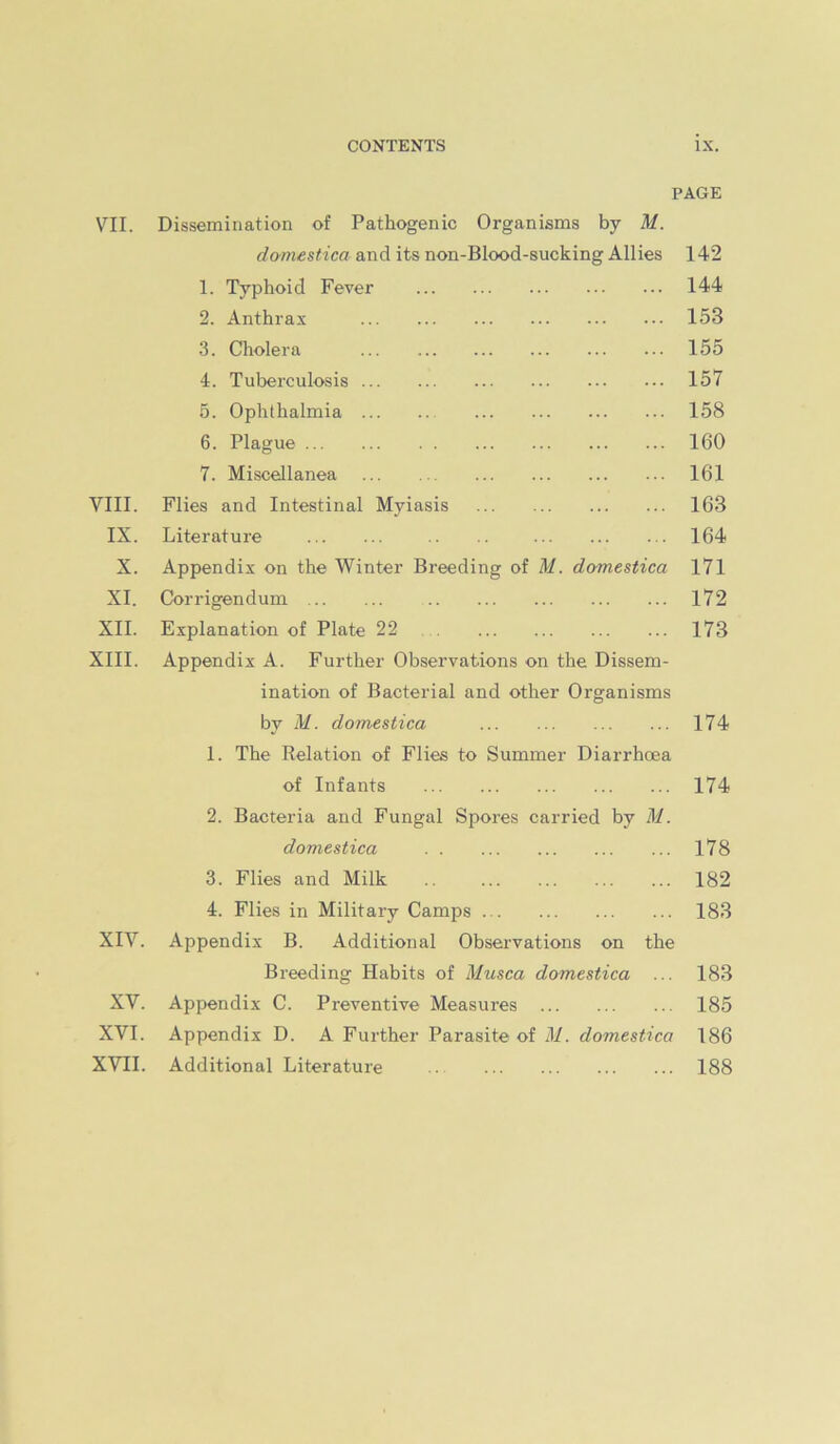 PAGE VII. Dissemination of Pathogenic Organisms by M. damestica and its non-Blood-sucking Allies 142 1. Typhoid Fever 144 2. Anthrax 153 3. Cholera 155 4. Tuberculosis 157 5. Ophthalmia 158 6. Plague 160 7. Miscellanea 161 VIII. Flies and Intestinal Myiasis 163 IX. Literature 164 X. Appendix on the Winter Breeding of M. domestica I7l XI. Corrigendum 172 XII. Explanation of Plate 22 173 XIII. Appendix A. Further Observations on the Dissem- ination of Bacterial and other Organisms by M. domestica 174 1. The Relation of Flies to Summer Diarrhoea of Infants 174 2. Bacteria and Fungal Spores carried by M. domestica 178 3. Flies and Milk 182 4. Flies in Military Camps 183 XIV. Appendix B. Additional Observations on the Breeding Habits of Musca domestica ... 183 XV. Appendix C. Preventive Measures 185 XVI. Appendix D. A Further Parasite of M. domestica 186 XVII. Additional Literature 188