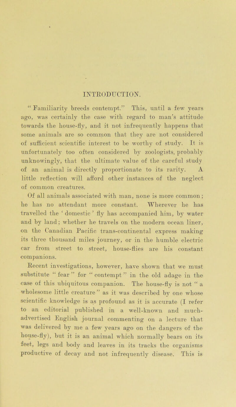 INTRODUCTION^. “Familiarity breeds contempt.” This, until a few years ago, was certainly tlie case with regard to man’s attitude towards the house-fly, and it not infrequently happens that some animals are so common that they are not considered of sufficient scientific interest to be worthy of study. It is unfortunately too often considered by zoologists, probably unknowingly, that the ultimate value of the careful study of an animal is directly proportionate to its rarity. A little reflection will afford other instances of the neglect of common creatures. Of all animals associated with man, none is more common; he has no attendant more constant. Wherever he has travelled the ‘ domestic ’ fly has accompanied him, by water and by land; whether he travels on the modern ocean liner, on the Canadian Pacific trans-continental express making its three thousand miles journey, or in the humble electric car from street to street, house-flies are his constant companions. Recent investigations, however, have shown that we must substitute “ fear ” for “ contempt ” in the old adage in the case of this ubiquitous companion. The house-fly is not “ a wholesome little creature” as it v'as described by one whose scientific knowledge is a.s profound as it is accurate (I refer to an editorial published in a well-known and much- advertised English journal commenting on a lecture that was delivered hy me a few years ago on the dangers of the house-fly), but it is an animal which normally bears on its feet, legs and body and leaves in its tracks the organisms productive of decay and not infrequently disease. This is