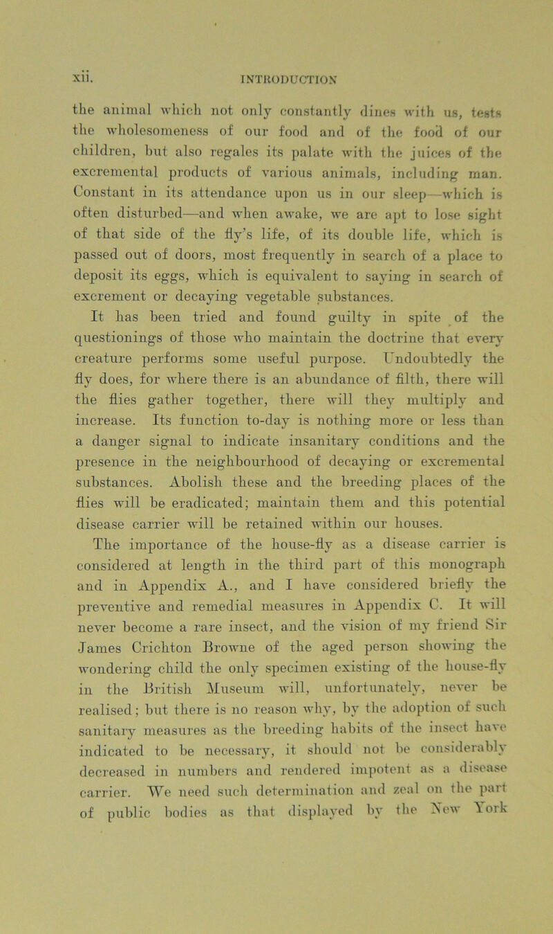 the animal whicli not only constantly dines with us, tests the wholesomeness of our food and of the food of our children, but also regales its palate with the juices of the excremental products of various animals, including man. Constant in its attendance upon us in our sleep—which is often disturbed—and when awake, we are apt to lo.se sight of that side of the fly’s life, of its double life, which is passed out of doors, most frequently in search of a place to deposit its eggs, which is equivalent to saying in search of excrement or decaying vegetable substances. It has been tried and found guilty in spite of the questionings of those who maintain the doctrine that ever}' creature performs some useful purpose. Undoubtedly the fly does, for where there is an abundance of filth, there will the flies gather together, there will they multiply and increase. Its function to-day is nothing more or less than a danger signal to indicate insanitary conditions and the presence in the neighbourhood of decaying or excremental substances. Abolish these and the breeding places of the flies will be eradicated; maintain them and this potential disease carrier will be retained within our houses. The importance of the house-fly as a disease carrier is considered at length in the third part of this monograph and in Appendix A., and I have considered briefly the preventive and remedial measures in Appendix C. It will never become a rare insect, and the vision of my friend Sir James Crichton Browne of the aged person showing the wondering child the only specimen existing of the house-fly in the British Museum will, unfortunately, never be realised; but there is no reason why, hy the adoption of such sanitary measures as the breeding habits of the insect have indicated to be necessary, it should not be considerably decreased in numbers and rendered impotent as a disease carrier. We need sucli determination and zeal on the part of public bodies as that disjdayed by the Aew \ork