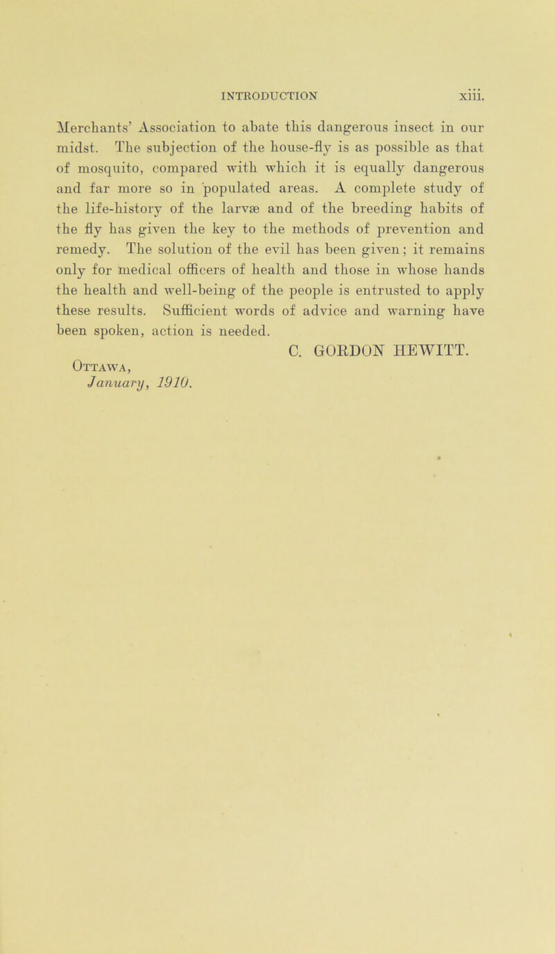 Merchants’ Association to abate this dangerous insect in our midst. The subjection of the house-fly is as possible as that of mosquito, compared with which it is equally dangerous and far more so in populated areas. A complete study of the life-history of the larvse and of the breeding habits of the fly has given the key to the methods of prevention and remedy. The solution of the evil has been given; it remains only for medical officers of health and those in whose hands the health and well-being of the people is entrusted to apply these results. Sufficient words of advice and warning have been spoken, action is needed. C. GUEDON HEWITT. Ottawa, January, 1910.
