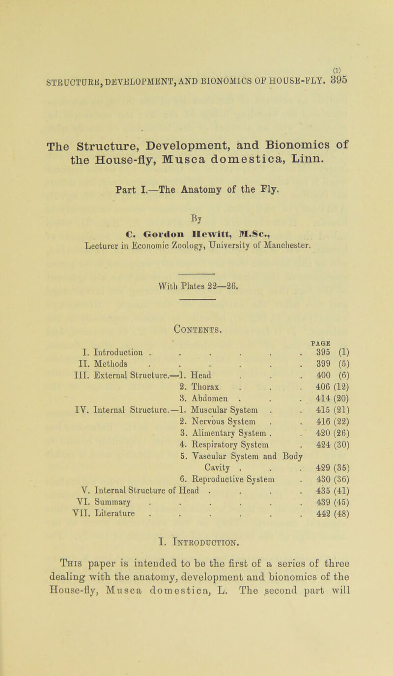 STRUCTDRfc), DEVELOPMENT, AND BIONOMICS OP HODSE-FLY. 395 The Structure, Development, and Bionomics of the House-fly, Musca domestica, Linn. Part I.—The Anatomy of the Fly. Bj C. Qoi'«loii llcAvitt, RI.Sc., Lecturer iii Economic Zoology, University of Mancliester. Willi Plates 22—26. Contents. PAGE I. Introduction ...... 395 (1) II. Methods 399 (5) III. External Structure.—1. Head . . . 400 (6) 2. Thorax . . . 406 (12) 3. Abdomen . . . 414 (20) IV. Internal Structure.—I. Muscular System . . 415 (21) 2. Nervous System . . 416 (22) 3. Alimentary System . 420 (26) 4. Respiratory System . 424 (30) 5. Vascular System and Body Cavity . . .429 (35) 6. Reproductive System . 430 (36) V. Internal Structure of Head .... 435 (41) VI. Summary ...... 439 (45) VII. Literature ...... 442 (48) 1. Introduction. This paper is intended to be the first of a series of three dealing with the anatomy, development and bionomics of the House-fly, Musca domestica, L. The second part will