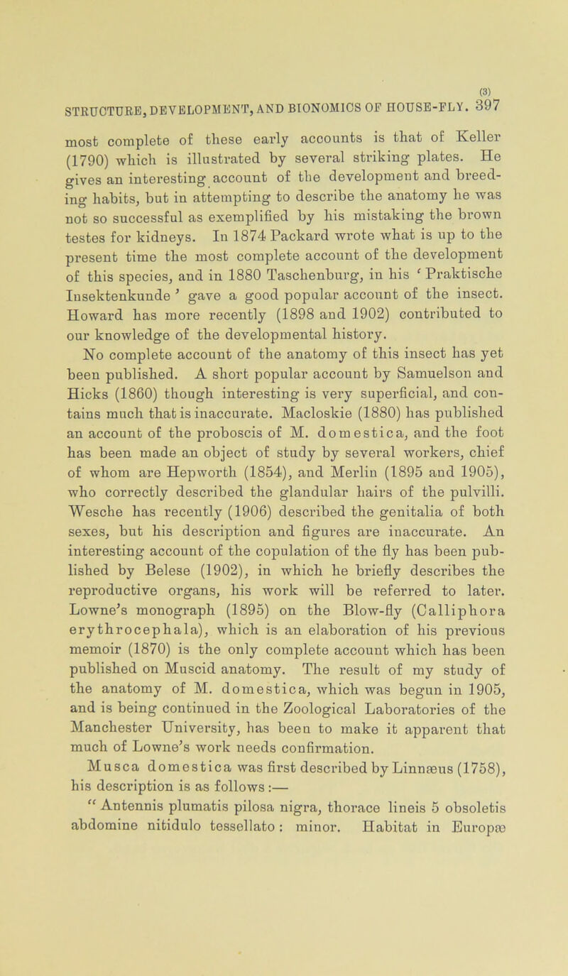 STRUCTURE, DEVELOPMENT, AND BIONOMICS OF HOUSE-FLY. 397 most complote of those early accounts is that of Keller (1790) which is illustrated by several striking plates. He gives an interesting account of the development and breed- ing habits, but in attempting to describe the anatomy he was not so successful as exemplified by his mistaking the brown testes for kidneys. In 1874 Packard wrote what is up to the present time the most complete account of the development of this species, and in 1880 Taschenburg, in his ‘ Praktische lusektenkunde ’ gave a good popular account of the insect. Howard has more recently (1898 and 1902) contributed to our knowledge of the developmental history. No complete account of the anatomy of this insect has yet been published. A short popular account by Samuelson and Hicks (1860) though interesting is very superficial, and con- tains much that is inaccurate. Macloskie (1880) has published an account of the proboscis of M. domestica, and the foot has been made an object of study by several workers, chief of whom are Hepworth (1854), and Merlin (1895 and 1905), who correctly described the glandular hairs of the pulvilli. Wesche has recently (1906) described the genitalia of both sexes, but his description and figures are inaccurate. An interesting account of the copulation of the fly has been pub- lished by Belese (1902), in which he briefly describes the reproductive organs, his work will be referred to later. Lowness monograph (1895) on the Blow-fly (Calliphora erythrocephala), which is an elaboration of his previous memoir (1870) is the only complete account which has been published on Muscid anatomy. The result of my study of the anatomy of M. domestica, which was begun in 1905, and is being continued in the Zoological Laboratories of the Manchester University, has been to make it apparent that much of Lowne’s work needs confirmation. Musca domestica was first described by Linnaeus (1758), his description is as follows:—  Antennis plumatis pilosa nigra, thorace lineis 5 obsoletis abdomine nitidulo tessellato: minor. Habitat in Europm