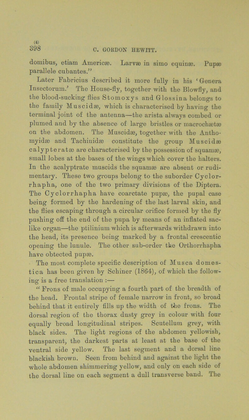 398 0. GORDON UEWITT. domibus, etiam Americas. Larvao in simo equinae. Pupae parallele cubantes.” Later Fabricius described it more fully in his ‘Genera Insectorum.’ The House-fly, together with the Blowfly, and the blood-sucking flies Stomoxys and Glossina belongs to the family Muscidas, which is characterised by having the terminal joint of the antenna—the arista always combed or plumed and by the absence of large bristles or macrochaetae on the abdomen. The Muscidae, together with the Antho- myidae and Tachiiiidae constitute the group Muscidae calypteratae are characterised by the possession of squamae, small lobes at the bases of the wings which cover the haltei’s. In the acalyptrate muscids the squamae are absent or rudi- mentary. These two groups belong to the suborder Cyclor- r hap ha, one of the two primary divisions of the Diptera. The Cyclorrhapha have coarctate pupae, the pupal case being formed by the hardening of the last larval skin, and the flies escaping through a circular oriflce formed by the fly pushing off the end of the pupa by means of an inflated sac- like organ—the ptilinium which is afterwards withdrawn into the head, its presence being marked by a frontal crescentic opening the lunule. The other sub-order the Orthorrhapha have obtected pupm. The most complete speciflc description of Musca domes- tic a has been given by Schiner (1864), of which the follow- ing is a free translation :— “ Frons of male occupying a fourth part of the bx’eadth of the head. Frontal stripe of female narrow in front, so broad behind that it entirely fills up the width of tlie frons. The dorsal region of the thorax dusty grey in colour with four equally broad longitudinal stripes. Scutellum grey, with black sides. The light regions of the abdomen yellowish, transparent, the darkest parts at least at the base of the ventral side yellow. The last segment and a dorsal line blackish brown. Seen from behind and against the light the whole abdomen shimmering yellow, and only on each side of the dorsal line on each segment a dull transverse baud. The