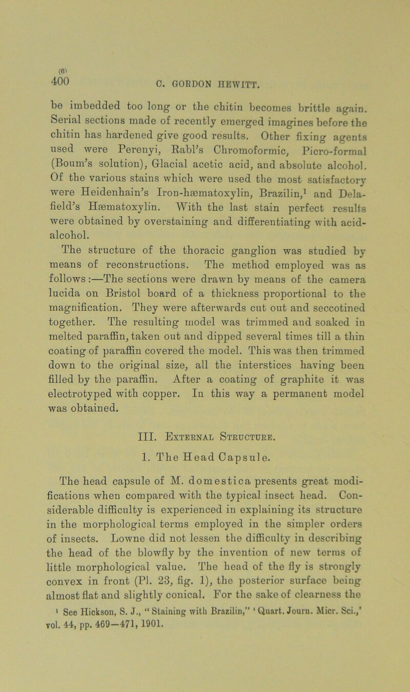 400 0. GORDON HEWITT. be imbedded too long or tlie cliitin becomes brittle again. Serial sections made of recently emerged imagines before the cliitin has hardened give good results. Other fixing agents used were Perenyi, Rabl’s Chromoformic, Picro-formal (Bournes solution), Glacial acetic acid, and absolute alcohol. Of the vai’ious stains which were used the most satisfactory were Heidenhain’s Iron-haematoxylin, Brazilin,^ and Dela- field’s Hmmatoxylin. With the last stain perfect results were obtained by overstaining and differentiating with acid- alcohol. The structure of the thoracic ganglion was studied by means of reconstructions. The method employed was as follows:—The sections were drawn by means of the camera lucida on Bristol board of a thickness proportional to the magnification. They were afterwards cut out and seccotined together. The resulting model was trimmed and soaked in melted pai’aflSn, taken out and dipped several times till a thin coating of paraflfin covered the model. This was then trimmed down to the original size, all the interstices having been filled by the paraffin. After a coating of graphite it was electrotyped with copper. In this way a pei’manent model was obtained. III. External Structure. 1. The Head Capsule. The head capsule of M. domestica presents great modi- fications when compai’ed with the typical insect head. Con- siderable difficulty is experienced in explaining its structure in the morphological terms employed in the simpler orders of insects. Lowne did not lessen the difficulty in describing the head of the blowfly by the invention of new terms of little morphological value. The head of the fly is strongly convex in front (PI. 23, fig. 1), the posterior surface being almost flat and slightly conical. For the sake of clearness the ' See Hiekson, S. J., “ Staining with Brazilin,’’ ‘ Quart. Journ. Micr. Sci.,’ yol. 44, pp. 469—471> 1901.