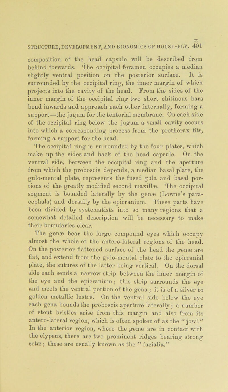 STRUCTURE,DEVELOPMENT, AND BIONOMICS OP HOUSE-PLY. 401 composition of the head capsule will be described from behind forwards. The occipital foramen occupies a median slightly ventral position on the posterior surface. It is surrounded by the occipital ring, the inner margin of which projects into the cavity of the head. From the sides of the inner margin of the occipital ring two short chitinous bars bend inwards and approach each other internally, forming a support—the jugum for the tentorial membrane. On each side of the occipital ring below the jugum a small cavity occurs into which a corresponding process from the prothorax fits, forming a support for the head. The occipital ring is surrounded by the four plates, which make up the sides and back of the head capsule. On the ventral side, between the occipital ring and the aperture from Avhich the proboscis depends, a median basal plate, the gulo-meutal plate, represents the fused gula and basal por- tions of the greatly modified second maxillee. The occipital segment is bounded laterally by the gense (Lowne’s para- cephala) and dorsally by the epicranium. These parts have been divided by systematists into so many regions that a somewhat detailed description will be necessary to make their boundaries clear. The gense bear the large compound eyes which occupy almost the whole of the autero-lateral regions of the head. On the posterior flattened surface of the head the genge are flat, and extend from the gulo-mental plate to the epicranial plate, the sutui’es of the latter being vertical. On the dorsal side each sends a narrow strip between the inner margin of the eye and the epicranium; this strip surrounds the eye and meets the ventral portion of the gena; it is of a silver to golden metallic lustre. On the ventral side below the eye each gena bounds the proboscis aperture laterally; a number of stout bristles arise from this margin and also from its antero-lateral region, which is often spoken of as the “jowl.” In the anterior region, where the genee ai'e in contact with the clypeus, there are two prominent ridges bearing strong setae; these are usually known as the “ facialia.”