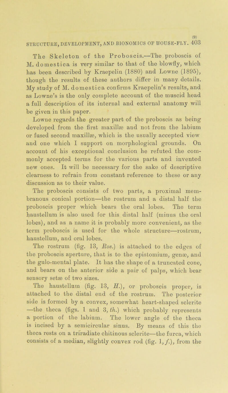 STRUOTUKE, DEVELOPJlENTj AND BIONOMICS OF HOUSE-FLY. 403 The Skeleton of the Proboscis.—The proboscis of M. doinestica is vnry similar to that of the blowfly, which has been described by Kraepeliu (1880) and Lowne (1895), though the results of these authors differ in many details. My study of M. domestica confirms Kraepelin’s results, and as Lowne’s is the only complete account of the muscid head a full description of its internal and external anatomy will be given in this paper. Lowne regards the greater part of the proboscis as being developed from the first maxillm and not from the labium or fused second maxillm, which is the usually accepted view and one which I support on morphological grounds. On account of his exceptional conclusion he refuted the com- monly accepted terms for the various parts and invented new ones. It will be necessary for the sake of descriptive clearness to refrain from constant reference to these or any discussion as to their value. The proboscis consists of two parts, a proximal mem- branous conical portion—the rostrum and a distal half the proboscis proper which bears the oral lobes. The term haustellum is also used for this distal half (minus the oral lobes), and as a name it is probably more convenient, as the term proboscis is used for the whole structure—rostrum, haustellum, and oral lobes. The I’ostrum (fig. 13, Ros.) is attached to the edges of the proboscis aperture, that is to the epistomium, genae, and the gulo-mental plate. It has the shape of a truncated cone, and bears on the anterior side a pair of palps, which bear sensory setae of two sizes. The haustellum (fig. 13, if.), or proboscis proper, is attached to the distal end of the rostrum. The posterior side is formed by a convex, somewhat heart-shaped sclerite —the theca (figs. I and 3, th.) which probably represents a portion of the labium. The lower angle of the theca is incised by a semicircular sinus. By means of this the theca rests on a triradiate chitinous sclerite—the furca, which consists of a median, slightly convex rod (fig. 1,/.), from the