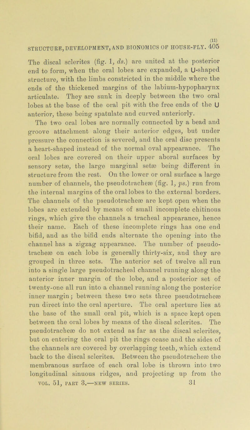 STRUCTDRB, DEVELOPMENT, AND BIONOMICS OF HOUSE-PLY. 405 The disccal sclerites (fig. 1, ds.) are united at the posterior end to form, when the oral lobes are expanded, a U-shaped structure, with the limbs constricted in the middle where the ends of the thickened margins of the labium-hypopharynx articulate. They are sunk in deeply between the two oral lobes at the base of the oral pit with the free ends of the U anterior, these being spatulate and curved anteriorly. The two oral lobes are normally connected by a bead and groove attachment along their anterior edges, but under pressure the connection is severed, and the oral disc presents a heart-shaped instead of the normal oval appearance. The oral lobes are covered on their upper aboral surfaces by sensory setae, the large marginal setae being different in structure from the rest. On the lower or oral surface a large number of channels, the pseudotracheae (fig. 1, ps.) run from the internal margins of the oral lobes to the external borders. The channels of the pseudotracheae are kept open when the lobes are extended by means of small incomplete chitinous rings, which give the channels a tracheal appearance, hence their name. Bach of these incomplete rings has one end bifid, and as the bifid ends alternate the opening into the channel has a zigzag appeai’ance. The number of pseudo- tracheae on each lobe is generally thirty-six, and they are grouped in three sets. The anterior set of twelve all run into a single large pseudotracheal channel running along the anterior inner margin of the lobe, and a posterior set of twenty-one all run into a channel running along the posterior inner margin; between these two sets three pseudotracheae run direct into the oral aperture. The oral aperture lies at the base of the small oral pit, which is a space kept open between the oral lobes by means of the discal sclerites. The pseudotrachege do not extend as far as the discal sclerites, but on entering the oral pit the rings cease and the sides of the channels are covered by overlapping teeth, which extend back to the discal sclerites. Between the pseudotracheas the membranous surface of each oral lobe is thrown into two longitudinal sinuous ridges, and projecting up from the VOL. 51, PABT 3. NEW SERIES. 31