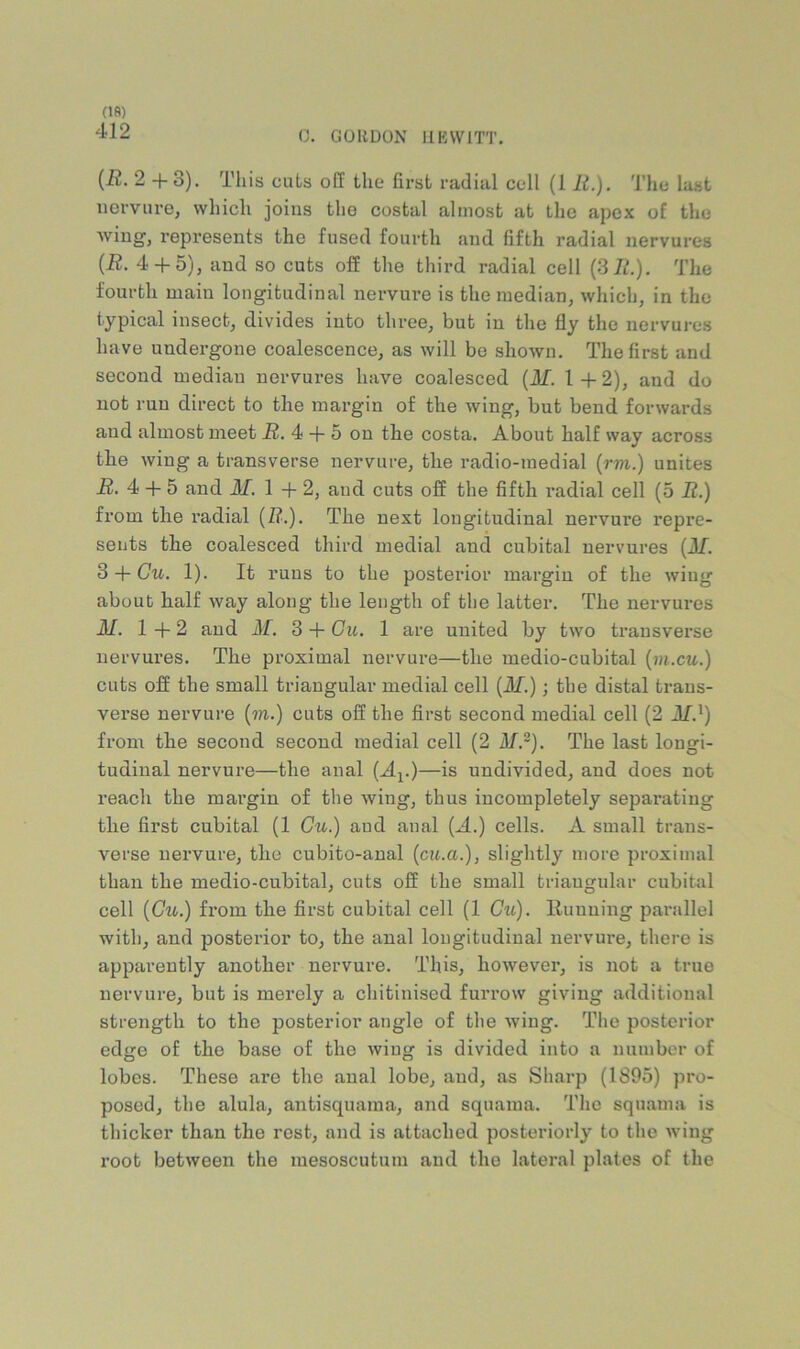 412 0. GUIIDON HEWITT. {R. 2 +3). This cuts off the first radial cell (1 E.). The last iierviire, which joins the costal almost at the apex of the Aviug, represents the fused fourth and fifth radial nervures {R. 4 + 5), and so cuts off the third radial cell (3/^.). The fourth main longitudinal nervnre is the median, which, in the typical insect, divides into three, but in the fly the nervures have undergone coalescence, as will be shown. The first and second median nervures have coalesced {M. 1 + 2), and do not run direct to the margin of the Aving, but bend forwards and almost meet i2. 4 + 5 on the costa. About half way across the wing a transverse nervnre, the radio-medial (rm.) unites i?. 4 + 5 and ilf, 1 + 2, and cuts off the fifth radial cell (5 R.) from the radial (1?.). The next longitudinal nervure repre- sents the coalesced third medial and cubital nervures (Af. 3 + Cu. 1). It runs to the posterior margin of the wing about half way along the length of the latter. The nervures M. 1+2 and M. 3 + Ou. 1 are united by two transverse nervures. The proximal nervure—the medio-cubital {m.cu.) cuts off the small triangular medial cell {M.); the distal trans- verse nervui-e {m.) cuts off the first second medial cell (2 M.^) from the second second medial cell (2 Mr). The last longi- tudinal nervure—the anal (A^.)—is undivided, and does not reach the margin of the wing, thus incompletely separating the first cubital (1 Cu.) and anal (A.) cells. A small trans- verse nervure, the cubito-anal (cu.a.), slightly more proximal than the medio-cubital, cuts off the small triangular cubital cell {Ctk.) from the first cubital cell (1 Cu). Huuuing parallel with, and posterior to, the anal longitudinal nervure, there is apparently another nervure. This, however, is not a true nervure, but is merely a chitinised furrow giving additional strength to the posterior angle of the Aviug. The posterior edge of the base of the Aving is divided into a number of lobes. These are the anal lobe, and, as Sharp (1895) pro- posed, the alula, antisquama, and squama. The squama is thicker than the rest, and is attached posteriorly to the Aviug root between the mesoscutum and the lateral plates of the