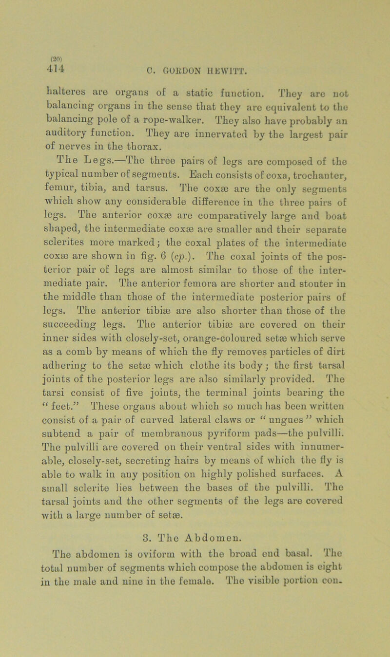 414 0. CiUliDON llliWlTT. lialteres ace organs of a static function. J’liey arc not balancing organs in the sense that they are equivalent to the balancing pole of a rope-walker. They also have probably an auditory function. They are innervated by the largest pair of nerves in the thorax. The Legs.—The three pairs of legs are composed of the typical number of segments. Each consists of coxa, trochanter, femur, tibia, and tarsus. The coxcB are the only segments which show any considerable difference in the three pairs of legs. The anterior coxa? are compai’atively large and boat shaped, the intermediate coxae are smaller and their separate sclerites more marked; the coxal plates of the intermediate coxEB are shown in fig. 6 {cp.). The coxal joints of the pos- terior pair of legs are almost similar to those of the inter- mediate pair. The anterior femora are shorter and stouter in the middle than those of the intermediate posterior pairs of legs. The anterior tibim are also shorter than those of the succeeding legs. The anterior tibim are covered on their inner sides with closely-set, orange-coloured setse which serve as a comb by means of which the fly removes particles of dirt adhering to the setee which clothe its body; the first tarsal joints of the posterior legs are also similarly provided. The tarsi consist of five joints, the terminal joints bearing the “ feet.” These organs about which so much has been written consist of a pair of curved lateral claws or “ ungues ” which subtend a pair of membranous pyriform pads—the pulvilli. The pulvilli are covered on their ventral sides with innumer- able, closely-set, secreting hairs by means of which the fly is able to walk in any position on highly polished surfaces. A small sclerite lies between the bases of the pulvilli. The tarsal joints and the other segments of the legs are covered Avith a large number of setae. 3. The Abdomen. The abdomen is oviform with the broad cud basal. The total number of segments which compose the abdomen is eight in the male and nine in the female. The visible portion con.