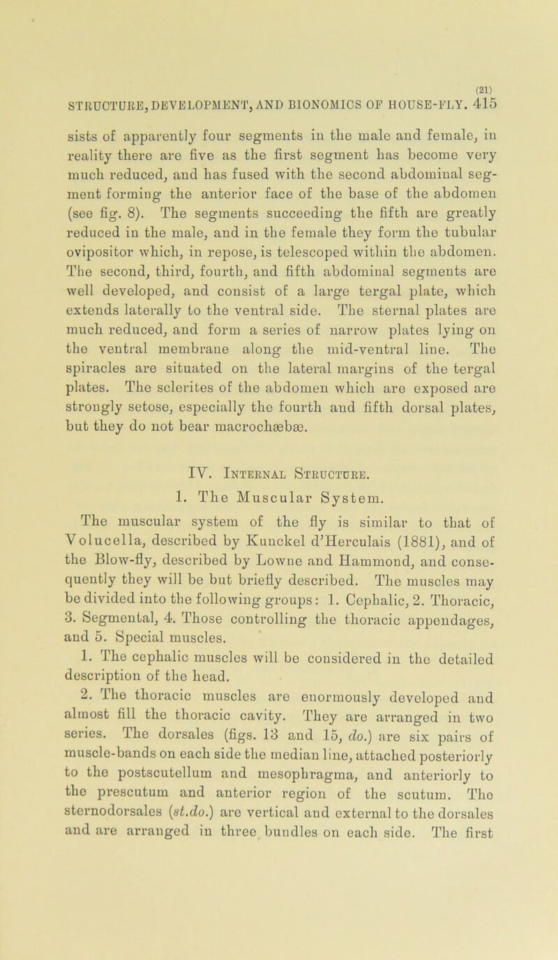 STRUCTURE,DEVELOPMENT, AND BIONOMICS OE HOUSE-FLY. 415 sists of apparently four segments in tlie male and female, in reality there are five as the first segment has become very much reduced, and has fused with the second abdominal seg- ment forming the anterior face of the base of the abdomen (see fig. 8). The segments succeeding the fifth are greatly reduced in the male, and in the female they form the tubular ovipositor which, in repose, is telescoped within the abdomen. The second, third, fourth, and fifth abdominal segments are well developed, and consist of a large tergal plate, which extends laterally to the ventral side. The sternal plates are much reduced, and form a series of narrow plates lying on the ventral membrane along the mid-ventral line. The spiracles are situated on the lateral margins of the tergal plates. The sclerites of the abdomen which are exposed are strongly setose, especially the fourth aud fifth dorsal plates, but they do not bear macrochgebm. IV. Internal Structure. 1. The Muscular System. The muscular system of the fly is similar to that of Volucella, described by Kuuckel d’Herculais (1881), and of the Blow-fly, described by Lowne and Hammond, and conse- quently they will be but briefly described. The muscles may be divided into the following groups: 1. Cephalic, 2. Thoracic, 3. Segmental, 4. Those controlling the thoracic appendages, and 5. Special muscles. 1. The cephalic muscles will be considered in the detailed description of the head. 2. The thoracic muscles are enormously developed aud almost All the thoracic cavity. They are arranged in two series. The dorsales (flgs. 13 and 15, do.) are six pairs of muscle-bands on each side the median line, attached posteriorly to the postscutellum and mesophragma, and anteriorly to the prescutum and anterior region of the scutum. The sternodorsales {st.do.) are vertical and external to the dorsales and are arranged in three bundles on each side. The first