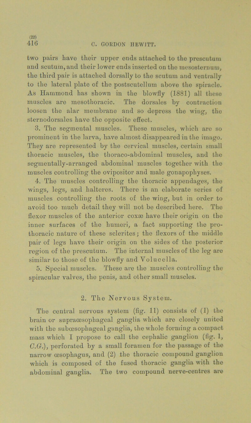41G C. GOHDON IIKVVITT. two pairs have their upper ends attached to the prescututu and scutum, aud their lower ends inserted on the mesosternum, the third pair is attached doi’sally to the scutum and ventrally to the lateral plate of the postscutelluni above the spiracle. As Hammond has shown in the blowfly (1881) all these muscles are mesothoracic. The dorsales by contraction loosen the alar membrane and so depress the wiug, the sternodorsales have the opposite effect. 3. The segmental muscles. These muscles, which are so prominent in the larva, have almost disappeared in the imago. They are represented by the cervical muscles, certain small thoracic muscles, the thoraco-abdominal muscles, and the segmentally-arranged abdominal muscles together with the muscles controlling the ovipositor and male gonapophyses. 4. The muscles controlling the thoracic appendages, the wings, legs, and halteres. There is an elaborate series of muscles controlling the roots of the wiug, but in order to avoid too much detail they will not be described here. The flexor muscles of the anterior cox83 have their origin on the inner surfaces of the humeri, a fact supporting the pro- thoracic nature of these sclerites; the flexors of the middle pair of legs have their origin on the sides of the posterior region of the prescutum. The internal muscles of the leg are similar to those of the blowfly aud Volucella. 5. Special muscles. These are the muscles coutrolliug the spiracular valves, the penis, and other small muscles. 2. The Nervous System. The central nervous system (fig. 11) consists of (1) the brain or supraoesophageal ganglia which are closely united with the suboesophageal ganglia, the whole forming a compact mass which I propose to call the cephalic ganglion (fig. 1, C.G.), perforated by a small foramen for the passage of the narrow oesophagus, and (2) the thoracic compound ganglion which is composed of the fused thoracic ganglia with the abdominal ganglia. The two compound nerve-centres are