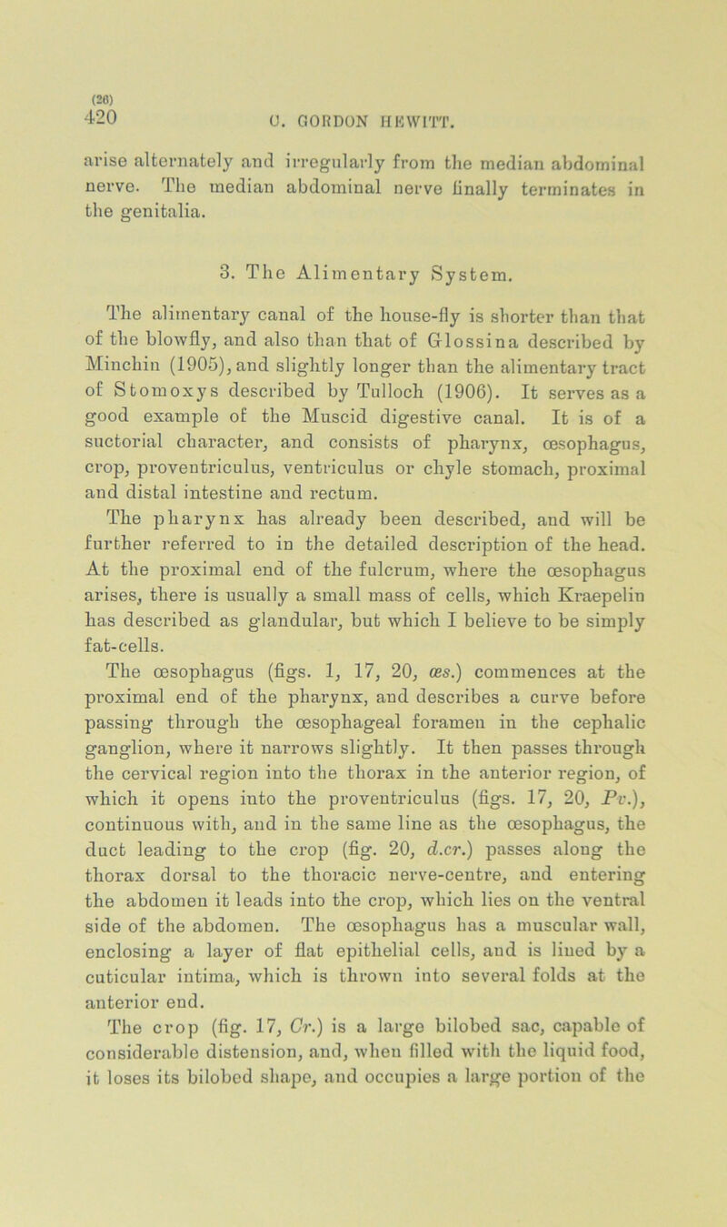 (20) 420 0. GORDON IfKWriT. arise alternately and irregularly from the median abdominal nerve. The median abdominal nerve linally terrninate.s in the genitalia. 3. The Alimentary System. The alimentary canal of the house-fly is shorter than that of the blowfly, and also than that of Grlossina described by Minchin (1905), and slightly longer than the alimentary tract of Stomoxys described by Tulloch (1906). It serves as a good example of the Muscid digestive canal. It is of a suctorial character, and consists of pharynx, oesophagus, crop, proventriculus, ventriculus or chyle stomach, proximal and distal intestine and rectum. The pharynx has already been described, and will be further referred to in the detailed description of the head. At the proximal end of the fulcrum, where the oesophagus arises, there is usually a small mass of cells, which Kraepelin has described as glandular, but which I believe to be simply fat-cells. The oesophagus (figs. 1, 17, 20, ces.) commences at the proximal end of the pharynx, and describes a curve before passing through the oesophageal foramen in the cephalic ganglion, where it narrows slightly. It then passes through the cervical region into the thorax in the anterior region, of which it opens into the proventriculus (figs. 17, 20, Pv.), continuous with, and in the same line as the oesophagus, the duct leading to the crop (fig. 20, d.cr.) passes along the thorax dorsal to the thoracic nerve-centre, and entering the abdomen it leads into the crop, which lies on the ventral side of the abdomen. The oesophagus has a muscular wall, enclosing a layer of flat epithelial cells, aud is lined by a cuticular intima, which is thrown into several folds at the anterior end. The crop (fig. 17, Cr.) is a largo bilobod sac, capable of considerable distension, and, when filled with the liquid food, it loses its bilobed shape, aud occupies a large portion of the