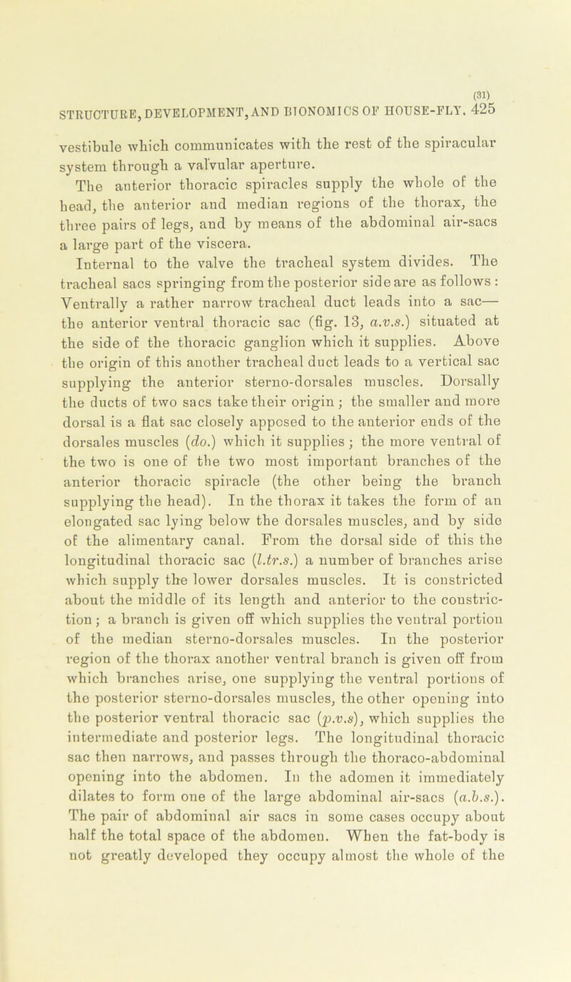 STRUCTURE,DEVELOPMENT,AND liTONOMICSOE HOUSE-FLY. 425 vestibule wbicli communicates with the rest of the spiracular system through a valvular aperture. The anterior thoracic spiracles supply the whole of the head, the anterior and median regions of the thorax, the three pairs of legs, and by means of the abdominal air-sacs a large part of the viscera. Internal to the valve the tracheal system divides. The tracheal sacs springing from the posterior side are as follows : Ventrally a rather narrow tracheal duct leads into a sac— the anterior ventral thoracic sac (fig. 13, a.v.s.) situated at the side of the thoracic ganglion which it supplies. Above the origin of this another tracheal duct leads to a vertical sac supplying the anterior sterno-dorsales muscles. Dorsally the ducts of two sacs take their oi’igin; the smaller and more dorsal is a flat sac closely apposed to the anterior ends of the dorsales muscles {do.) which it supplies ; the more ventral of the two is one of the two most important branches of the anterior thoracic spiracle (the other being the branch supplying the head). In the thorax it takes the form of an elongated sac lying below the dorsales muscles, and by side of the alimentary canal. From the dorsal side of this the longitudinal thoi’acic sac {l.tr.s.) a number of branches arise which supply the lower dorsales muscles. It is constricted about the middle of its length and anterior to the constric- tion ; a branch is given off which supplies the ventral portion of the median sterno-dorsales muscles. In the posterior region of the thorax another ventral branch is given off from which branches arise, one supplying the ventral portions of the posterior sterno-dorsales muscles, the other opening into the posterior ventral thoracic sac {p.v.s), which supplies the intermediate and posterior legs. The longitudinal thoracic sac then narrows, and passes through the thoraco-abdominal opening into the abdomen. In the adomen it immediately dilates to form one of the large abdominal air-sacs {a.h.s.). The pair of abdominal air sacs in some cases occupy about half the total space of the abdomen. When the fat-body is not greatly developed they occupy almost the whole of the