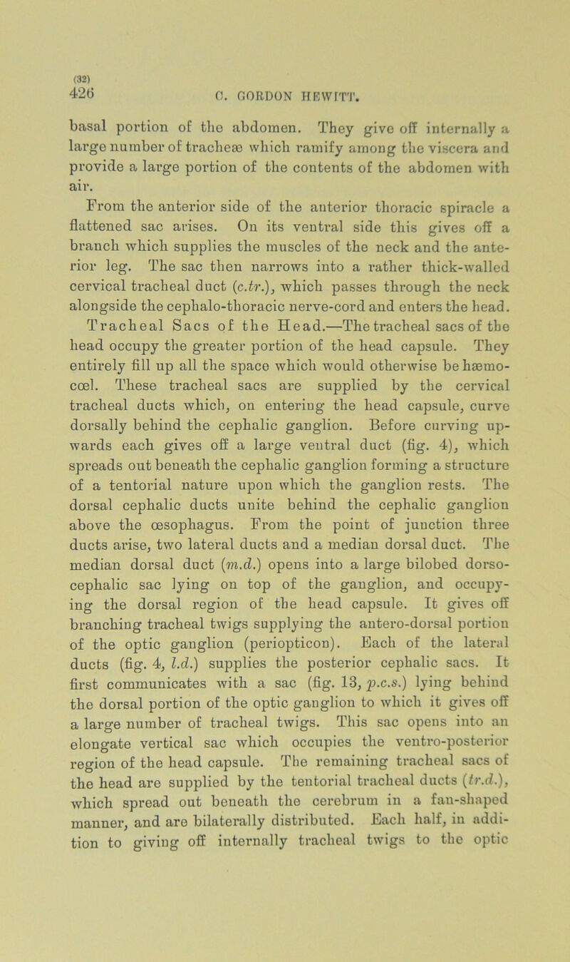 42() 0. GORDON HF-Wrrr. basal portion of tlie abdomen. They give off internally a large number of tracheae which ramify among the viscera and provide a large portion of the contents of the abdomen with air. From the anterior side of the anterior thoracic spiracle a flattened sac arises. On its ventral side this gives off a branch which supplies the muscles of the neck and the ante- rior leg. The sac then narrows into a rather thick-walled cervical tracheal duct (c.tr.), which passes through the neck alongside the cephalo-thoracic nerve-cord and enters the head. Tracheal Sacs of the Head.—The tracheal sacs of the head occupy the greater portioii of the head capsule. They entirely fill up all the space which would otherwise be hsemo- coel. These tracheal sacs are supplied by the cervical tracheal ducts which, on entering the head capsule, curve dorsally behind the cephalic ganglion. Before curving up- wai’ds each gives off a large ventral duct (fig. 4), which spreads out beneath the cephalic ganglion forming a structure of a tentorial nature upon which the ganglion rests. The dorsal cephalic ducts unite behind the cephalic ganglion above the oesophagus. From the point of junction three ducts arise, two lateral ducts and a median dorsal duct. The median dorsal duct {m.d.) opens into a large bilobed dorso- cephalic sac lying on top of the ganglion, and occupy- ing the dorsal region of the head capsule. It gives off branching tracheal twigs supplying the antero-dorsal portion of the optic ganglion (periopticon). Each of the lateral ducts (fig. 4, l.d.) supplies the posterior cephalic sacs. It first communicates with a sac (fig. 13, p.c.s.) lying behind the dorsal portion of the optic ganglion to which it gives off a large number of tracheal twigs. This sac opens into an elongate vertical sac which occupies the ventro-posterior region of the head capsule. The remaining tracheal sacs of the head are supplied by the tentorial tracheal ducts {ir.d.), which spread out beneath the cerebrum in a fan-shaped manner, and are bilaterally distributed. Each half, in addi- tion to giving off internally tracheal twigs to the optic