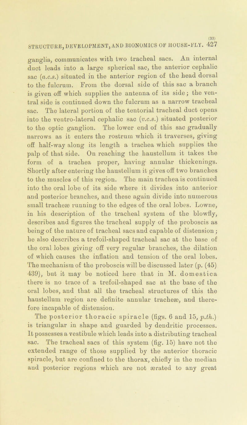 STKUCTUHEj DEVELOPMENT, AND BIONOMICS OE HOUSE-ELY. 427 ganglia, communicates with, two tracHeal sacs. An internal duct leads iuto a large spherical sac, the anterior cephalic sac (a.c.s.) situated in the anterior region of the head dorsal to the fulcrum. From the dorsal side of this sac a branch is given off which supplies the antenna of its side; the ven- tral side is continued down the fulcrum as a narrow tracheal sac. The lateral portion of the tentorial tracheal duct opens into the veutro-lateral cephalic sac (v.c.s.) situated posterior to the optic ganglion. The lower end of this sac gradually narrows as it enters the rostrum Avhich it traverses, giving off half-way along its length a trachea which supplies the palp of that side. On reaching the haustellum it takes the form of a trachea propei’, having annular thickenings. Shortly after entering the haustellum it gives off two branches to the muscles of this region. The main trachea is continued iuto the oral lobe of its side where it divides into anterior and posterior branches, and these again divide into numerous small trachem running to the edges of the oral lobes. Lowne, in his description of the tracheal system of the blowfly, describes and figures the tracheal supply of the proboscis as being of the nature of tracheal sacs and capable of distension; he also describes a trefoil-shaped tracheal sac at the base of the oral lobes giving off very regular branches, the dilation of which causes the inflation and tension of the oral lobes. The mechanism of the proboscis will be discussed later (p. (45) 439), but it may be noticed here that in M. domestica there is no trace of a trefoil-shaped sac at the base of the oral lobes, and that all the tracheal structures of this the haustellum region are definite annular tracheae, and there- fore incapable of distension. The posterior thoracic spiracle (figs. 6 and 15, p.th.) is triangular in shape and guarded by dendritic processes. It possesses a vestibule wliich leads iuto a distributing tracheal sac. The tracheal sacs of this system (fig. 15) have not the extended range of those supplied by the anterior thoracic spiracle, but are confined to the thorax, chiefly in the median aud posterior regions which are not aerated to any great