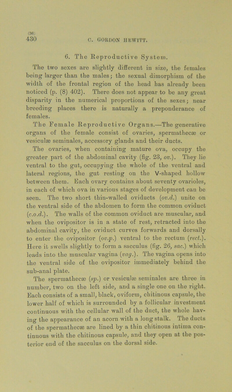 (30) 430 0. (JOllI)ON IIKWITT. (3. The Reproductive System, Tlie two sexes are slightly different in size, the females being larger than the males; the sexual dimorphism of the ■width of the frontal region of the head has already been noticed (p. (8) 402). There does not appear to be any great disparity in the numerical proportions of the sexes; near breeding places there is naturally a preponderance of females. The Female Reproductive Organs.—The generative organs of the female consist of ovaries, spermathecae or vesiculae seminales, accessory glands and their ducts. The ovaries, when containing mature ova, occupy the greater part of the abdominal cavity (fig. 23, ov.). They lie ventral to the gut, occupying the whole of the ventral and lateral regions, the gut resting on the V-shaped hollow between them. Each ovary contains about seventy ovarioles, in each of which ova in various stages of development can be seen. The two short thin-walled oviducts {ov.d.) unite on the ventral side of the abdomen to form the common oviduct {c.o.d.). The walls of the common oviduct are muscular, and when the ovipositor is in a state of rest, retracted into the abdominal cavity, the oviduct curves forwards and dorsally to enter the ovipositor (or.j9.) ventral to the rectum {red.). Here it swells slightly to form a sacculus (fig. 26, sac.) which leads into the muscular vagina {vag.). The vagina opens into the ventral side of the ovipositor immediately behind the sub-anal plate. The spermathecae {sp.) or vesiculte seminales are three in number, two on the left side, and a single one on the right. Each consists of a small, black, oviform, chitinous capsule, the lower half of which is surrounded by a follicular investment continuous with the cellular wall of the duct, the whole hav- ing the appearance of an acorn with a long stalk. The ducts of the spermathecae are lined by a thin chitinous iutima con- tinuous with the chitinous capsule, and they open at the pos- terior end of the sacculus on the dorsal side.