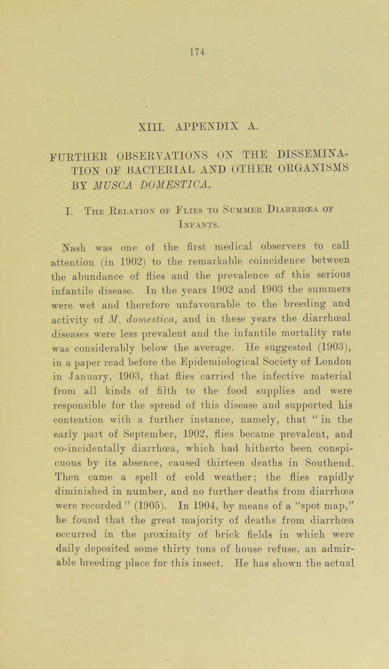 XIII. APPEXDIX A. FURTHER OBSERYATIOXS OX THE DISSEMIXA- TIOX OF BACTERIAL AXD OTHER ORGAXISMS BY MU8GA DOMESTICA. I. The Relatiox of Flies to Summer Diaerhcea of IxFAXTS. XasE was one of the first medical observers to call attention (in 1902) to tbe remarkable coincidence between the abundance of flies and tbe prevalence of this serious infantile disease. In tbe years 1902 and 1903 tbe summers were wet and therefore unfavourable to tbe breeding and activity of M. domestica, and in these years tbe diarrhoea! diseases were less prevalent and tbe infantile mortality rate was considerably below tbe average. He suggested (1903), in a paper read before tbe Epidemiological Society of London in January, 1903, that fiies carried tbe infective material from all kinds of filth to tbe food supplies and ivere responsible for tbe spread of this disease and supported bis contention with a further instance, namely, that “ in tbe early part of September, 1902, flies became prevalent, and co-incidentally diarrhoea, which bad hitherto been conspi- cuous by its absence, caused thirteen deaths in Southend. Then came a spell of cold weather; tbe flies rapidly diminished in number, and no further deaths from diarrhoea were recorded ” (1905). In 1904, by means of a “spot map,” he found that the great majority of deaths from diarrhoea occurred in the proximity of brick fields in which were daily deposited some thirty tons of house refuse, an admir- able breeding place for this insect. He has shown the actual