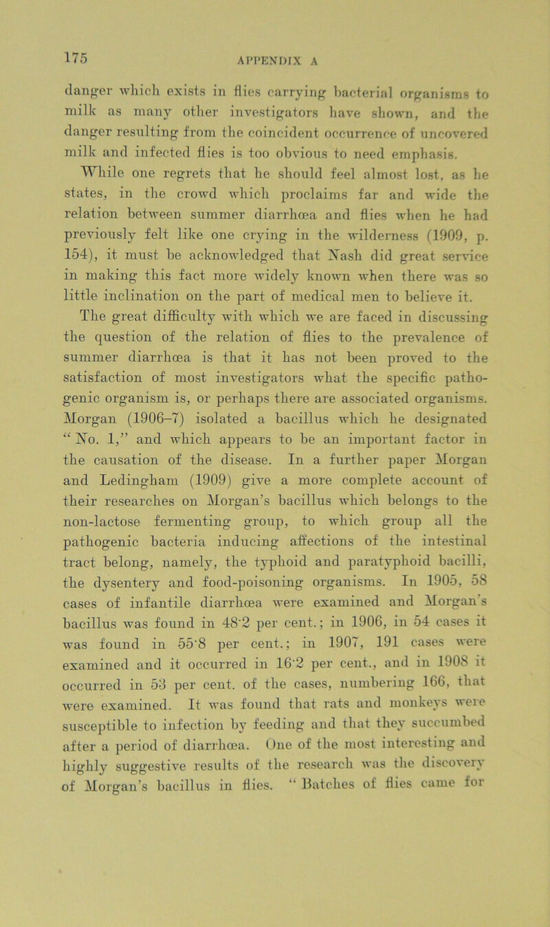 danger whicli exists in dies earrying haeterial organisms to milk as many otlier investigators have sliown, and the danger resulting fi'om the coincident occurrence of uncovered milk and infected flies is too obvious to need emphasis. Wliile one regrets that he should feel almost lost, as he states, in the crowd which proclaims far and wide the relation between summer diarrhoea and flies when he had previously felt like one crying in the wilderness (1909, p. 154), it must be acknowledged that Xash did great service in making this fact more widely known when there was so little inclination on the part of medical men to believe it. The great difficulty with which we are faced in discussing the question of the relation of flies to the prevalence of summer diarrhoea is that it has not been proved to the satisfaction of most investigators what the specific patho- genic organism is, or perhaps there are associated organisms. Morgan (1906-7) isolated a bacillus which he designated “ No. 1,” and which appears to be an important factor in the causation of the disease. In a further paper Morgan and Ledingham (1909) give a more complete account of their researches on Morgan’s bacillus which belongs to the non-lactose fermenting group, to which group all the pathogenic bacteria inducing affections of the intestinal tract belong, namely, the typhoid and paratyphoid bacilli, the dysentery and food-poisoning organisms. In 1905, 58 cases of infantile diarrhoea were examined and Morgan s bacillus was found in 48'2 per cent.; in 1906, in 54 cases it was found in 55'8 per cent.; in 1907, 191 cases were examined and it occurred in 16‘2 per cent., and in 1908 it occurred in 58 per cent, of the cases, numbering 166, that were examined. It was found that rats and monkeys were susceptible to infection by feeding and that they succumbed after a period of diarrhoea. One of the most interesting and highly suggestive results of the research was the discovery of Morgan’s bacillus in flies. “ Batches of flies came for