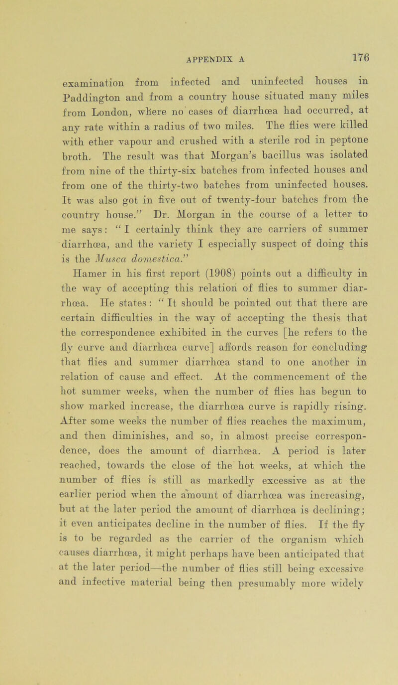 examination from infected and uninfected houses in Paddington and from a country house situated many miles from London, -where no cases of diarrhoea had occurred, at any rate -within a radius of two miles. The flies were killed -with ether vapour and crushed with a sterile rod in peptone broth. The result was that Morgan’s bacillus was isolated from nine of the thirty-six batches from infected houses and from one of the thirty-two batches from uninfected houses. It was also got in five out of twenty-four batches from the country house.” Dr. Morgan in the course of a letter to me says: “ I certainly think they are carriers of summer diarrhoea, and the variety I especially suspect of doing this is the Musca domestica.” Hamer in his first report (1908) points out a difficulty in the way of accepting this relation of flies to summer diar- rhoea. He states: “ It should be pointed out that there are certain difficulties in the way of accepting the thesis that the correspondence exhibited in the curves [he refers to the fly curve and diarrhoea curve] affords reason for concluding that flies and summer diarrhoea stand to one another in relation of cause and effect. At the commencement of the hot summer weeks, when the number of flies has begun to show marked increase, the diarrhoea curve is rapidly rising. After some weeks the number of flies reaches the maximum, and then diminishes, and so, in almost precise correspon- dence, does the amount of diarrhoea. A period is later reached, towards the close of the hot weeks, at which the number of flies is still as markedly excessive as at the earlier period when the amount of diarrhoea was increasing, but at the later period the amount of diarrhoea is declining; it even anticipates decline in the number of flies. If the fly is to be regarded as the carrier of the organism which causes diarrhoea, it might perhaps have been anticipated that at the later period—the number of flies still being excessive and infective material being then 2>resumably more widely