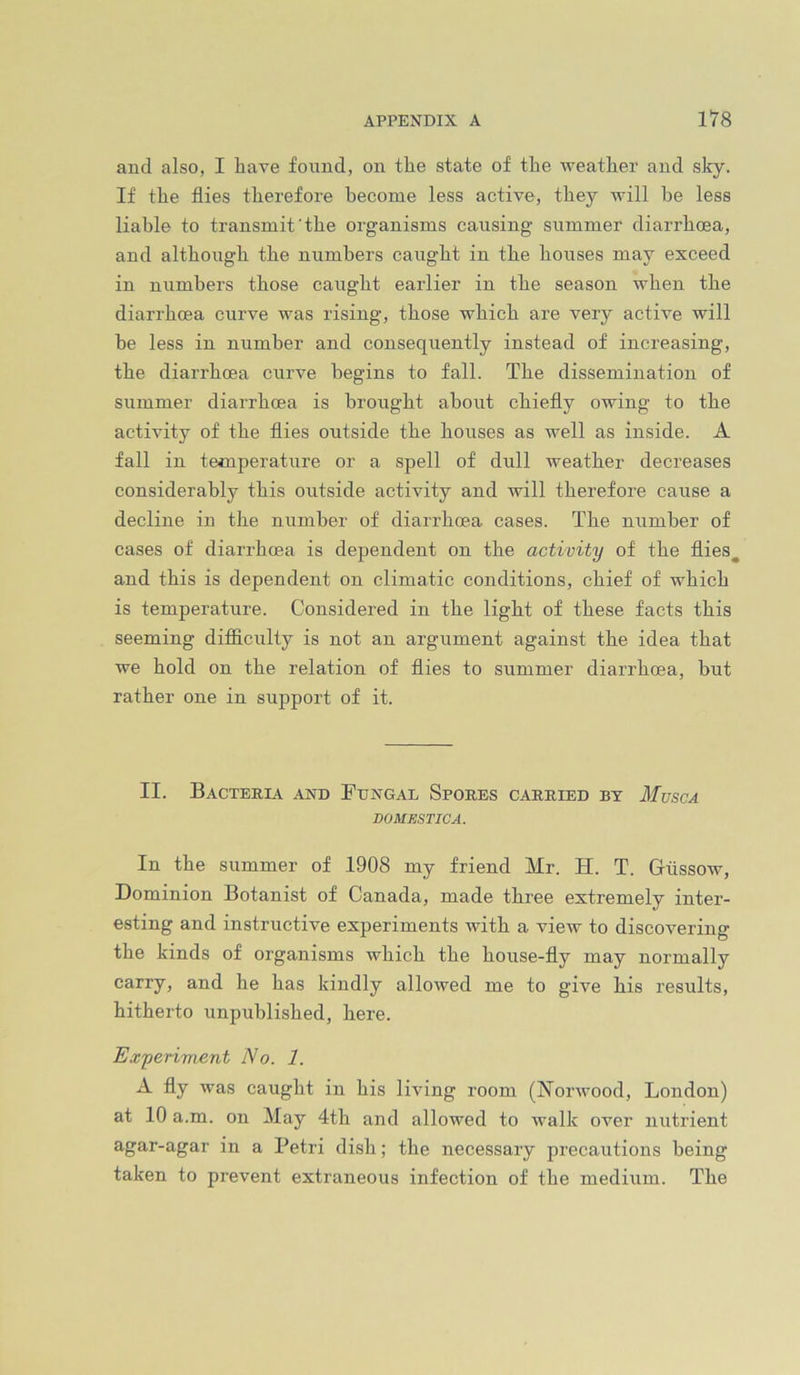and also, I have found, on the state of the weather and sky. If the flies therefore become less active, they will he less liable to transmit'the organisms causing summer diarrhoea, and although the numbers caught in the houses may exceed in numbers those caught earlier in the season when the diarrhoea curve was rising, those which are very active will he less in number and consequently instead of increasing, the diarrhoea curve begins to fall. The dissemination of summer diarrhoea is brought about chiefly owing to the activity of the flies outside the houses as well as inside. A fall in temperature or a spell of dull weather decreases considerably this outside activity and will therefore cause a decline in the number of diarrhoea cases. The number of cases of diarrhoea is dependent on the activity of the flies^ and this is dependent on climatic conditions, chief of which is temperature. Considered in the light of these facts this seeming difliculty is not an argument against the idea that we hold on the relation of flies to summer diarrhoea, but rather one in support of it. II. Bacteria and Ftjngal Spores carried by Musca DOMBSTICA. In the summer of 1908 my friend Mr. H. T. Gtissow, Dominion Botanist of Canada, made three extremely inter- esting and instructive experiments with a view to discovering the kinds of organisms which the house-fly may normally carry, and he has kindly allowed me to give his results, hitherto unpublished, here. Experiment No. 1. A fly was caught in his living room (Norwood, London) at 10 a.m. on May 4th and allowed to walk over nutrient agar-agar in a Petri dish; the necessary precautions being taken to prevent extraneous infection of the medium. The