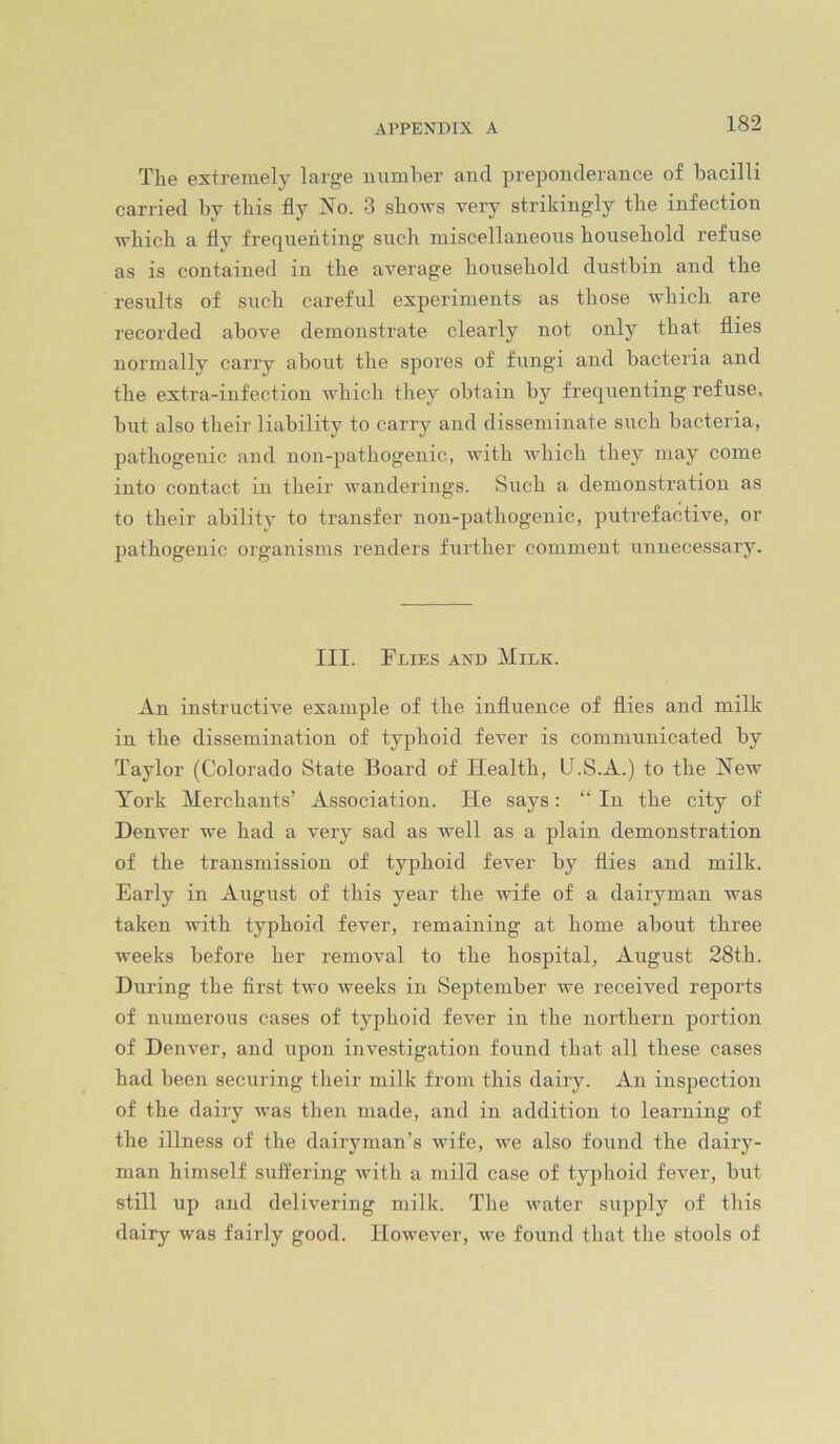 The extremely large uumher and preponderance of bacilli carried by this fly iMo. 3 shows veiy strikingly the infection which a fly frequenting such miscellaneous household refuse as is contained in the average household dustbin and the results of such careful experiments as those which are recorded above demonstrate clearly not only that flies normally carry about the spores of fungi and bacteria and the extra-infection which they obtain by frequenting refuse, but also their liability to carry and disseminate such bacteria, pathogenic and uon-pathogenic, with which they may come into contact in their wanderings. Such a demonstration as to their ability to transfer non-pathogenic, putrefactive, or pathogenic organisms renders further comment unnecessary. III. Flies and Milk. An instructive example of the influence of flies and milk in the dissemination of typhoid fever is communicated by Taylor (Colorado State Board of Health, U.S.A.) to the New York Merchants’ Association. He says: “ In the city of Denver we had a very sad as well as a plain demonstration of the transmission of typhoid fever by flies and milk. Early in August of this year the wife of a dairyman was taken with typhoid fever, remaining at home about three weeks before her removal to the hospital, August 28th. During the first two weeks in September we received reports of numerous cases of typhoid fever in the northern portion of Denver, and upon investigation found that all these cases had been securing their milk from this dairy. An inspection of the dairy was then made, and in addition to learning of the illness of the dairyman’s wife, we also found the dairy- man himself suffering with a mild case of typhoid fever, but still up and delivering milk. The water supply of this dairy was fairly good. However, we found that the stools of