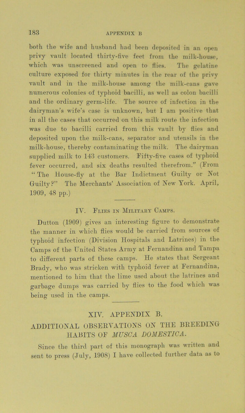 both the wife and husband liad Ix-en deposited in an 0}>en privy vault located thirty-five feet from the milk-house, which was unscreened and open to dies. The gelatine culture exposed for thiiiy minutes in the rear of the privy vault and in the milk-house among the milk-cans gave numerous colonies of typhoid bacilli, as well as colon bacilli and the ordinary germ-life. The source of infection in the dairyman’s wife’s case is unknown, but I am positive that in all the cases that occurred on this milk route the infection was due to bacilli carried from this vault by flies and deposited upon the milk-cans, separator and utensils in the milk-house, thereby contaminating the milk. The dairyman supplied milk to 143 customers. Fifty-five cases of typhoid fever occurred, and six deaths resulted thei’efrom.” (From “ The House-fly at the Bar Indictment Guilty or Xot Guilty?” The Merchants’ Association of Aew York. April, 1909, 48 pp.) lY. Flies in Militaky Camps. Dutton (1909) gives an interesting figure to demonstrate the manner in which flies would be carried from sources of typhoid infection (Division Hospitals and Latrines) in the Camps of the United States Army at Fernandina and Tampa to different parts of these camps. He states that Sergeant Brady, who was stricken with typhoid fever at Fernandina, mentioned to him that the lime used about the latrines and garbage dumps was carried by flies to the food which was being used in the camps. XIV. APPENDIX B. ADDITIONAL OBSERVATIONS ON THE BREEDING HABITS OF MUSCA DOMESTIC A. Since the third part of this monograph was written and sent to press (July, 1908) I have collec'ted further data as to