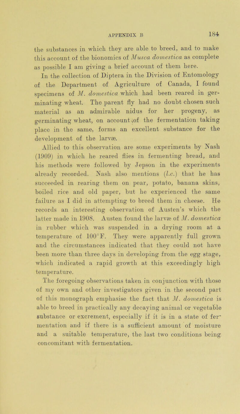 tlie substances in which they are able to breed, and to make this account of the bionomics of Musca domestica as complete as possible I am g-iving a brief account of them here. In the collection of Diptera in the Division of Entomology of the Department of Agriculture of Canada, I found specimens of .1/. domestica which had been reared in ger- minating wheat. The parent fly had no doubt chosen such material as an admirable nidus for her progeny, as germinating wheat, on account mf the fermentation taking place in the same, forms an excellent substance for the development of the larvae. Allied to this observation are some experiments by Nash (1909) in which he reared flies in fermenting bread, and his methods were followed by Jepson in the experiments already recorded. Nash also mentions (l.c.) that he has succeeded in rearing them on pear, potato, banana skins, boiled rice and old paper, but he experienced the same failure as I did in attempting to breed them in cheese. He records an interesting observation of Austen’s which the latter made in 1908. Austen found the larvae of M. domestica in rubber which was suspended in a drying room at a temperature of 100°F. They were apparently full grown and the circumstances indicated that they could not have been more than three days in developing from the egg stage, which indicated a rapid growth at this exceedingly high temperature. The foregoing observations taken in conjunction with those of my own and other investigators given in the second part of this monograph emphasise the fact that .1/. domestica is able to breed in practically any decaying animal or vegetable substance or excrement, especially if it is in a state of fer* mentation and if there is a sufficient amount of moisture and a suitable temperature, the last two conditions being concomitant with fermentation.