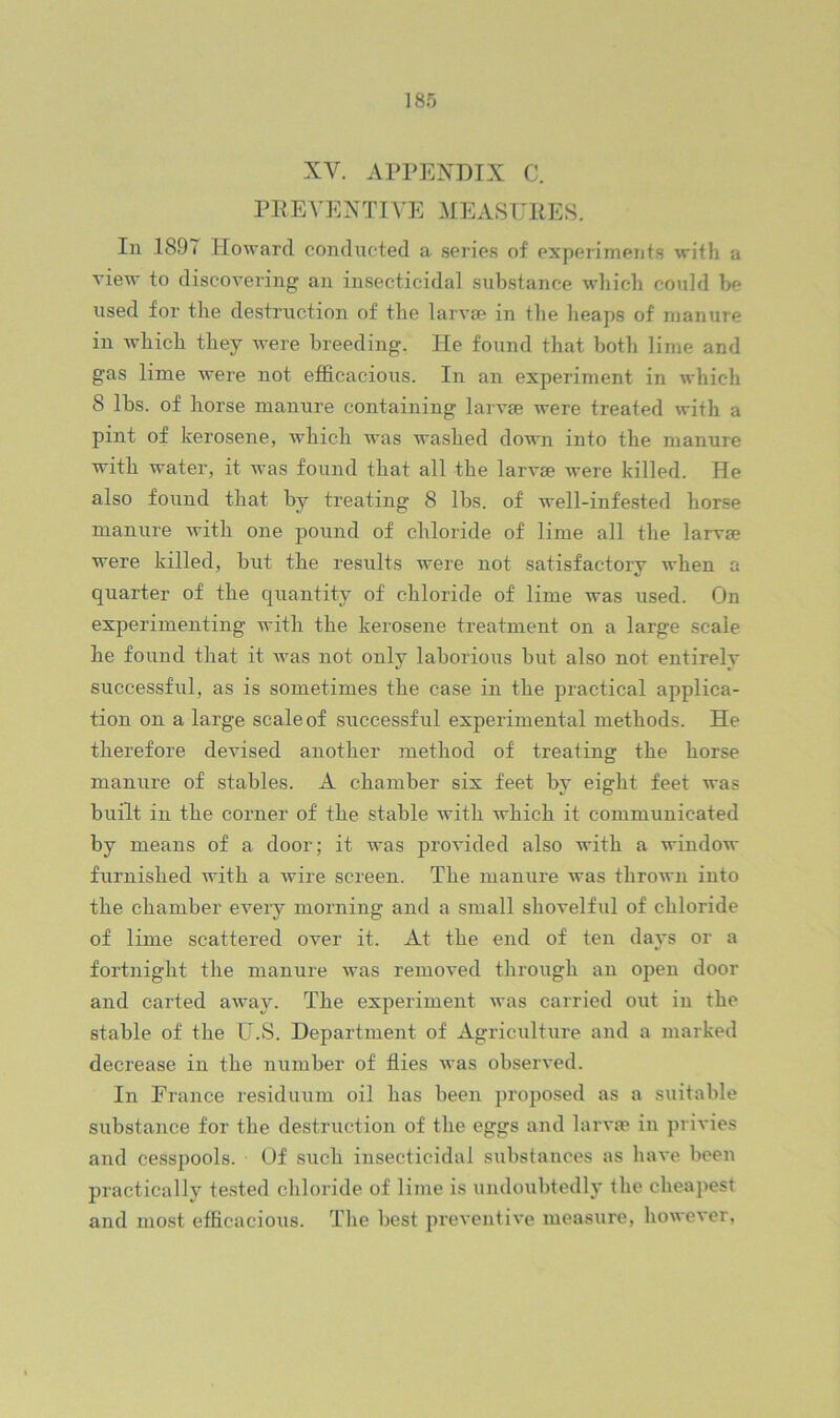 XV. APPENDIX C. PP EVENTIVE MEASTJllES. In 1897 Howard condncted a series of experiments with a vieAv to discoveiing an insecticidal substance which could be used for the destruction of the larvae in the heaps of manure in which they were breeding. He found that both lime and gas lime were not efficacious. In an experiment in which 8 lbs. of horse manure containing larvae were treated with a pint of kerosene, which was washed down into the manure with water, it was found that all the larvae were killed. He also found that by treating 8 lbs. of well-infested horse manure with one pound of chloride of lime all the larvae were killed, but the results were not satisfactory when a quarter of the quantity of chloride of lime was used. On experimenting with the kerosene treatment on a large scale he found that it was not only laborious but also not entirely successful, as is sometimes the case in the practical applica- tion on a large scale of successful experimental methods. He therefore devised another method of treating the horse manure of stables. A chamber six feet by eight feet was built in the corner of the stable with which it communicated by means of a door; it was provided also with a window furnished with a wire screen. The manure was thrown into the chamber every morning and a small shovelful of chloride of lime scattered over it. At the end of ten days or a fortnight the manure was removed through an open door and carted away. The experiment was carried out in the stable of the U.S. Department of Agriculture and a marked decrease in the number of flies was observed. In France residuum oil has been ijroposed as a suitable substance for the destruction of the eggs and larva? in privies and cesspools. Of such insecticidal substances as have been practically tested chloride of lime is undoubtedly the cheapest and most efficacious. The best preventive measure, however,