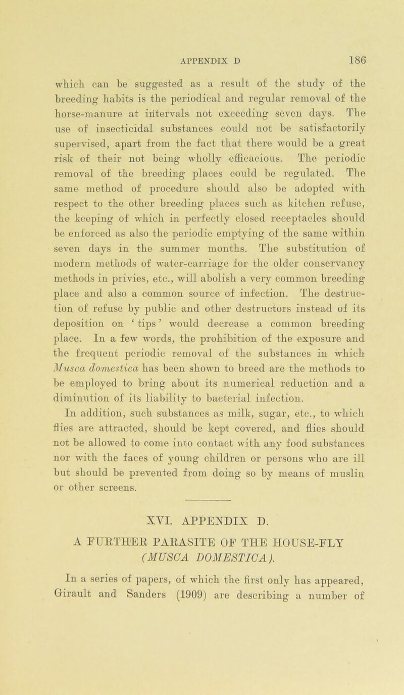 which can he suggested as a result of the study of the breeding liabits is the periodical and regular removal of the horse-manure at intervals not exceeding seven days. The use of insecticidal substances could not be satisfactorily supervised, apart from the fact that there would be a great risk of their not being wholly efficacious. The periodic removal of the breeding places could be regulated. The same method of procedure should also be adopted with respect to the other breeding places such as kitchen refuse, the keeping of which in perfectly closed receptacles should be enforced as also the periodic emptying of the same within seven days in the summer months. The substitution of modern methods of water-carriage for the older conservancy methods in privies, etc., will abolish a very common breeding jilace and also a common source of infection. The destruc- tion of refuse by public and other destructors instead of its deposition on ‘ tips ’ would decrease a common breeding- place. In a few words, the prohibition of the exposure and the frequent periodic removal of the substances in which Musca domestica has been shown to breed are the methods to be employed to bring about its numerical reduction and a diminution of its liability to bacterial infection. In addition, such substances as milk, sugar, etc., to which flies are attracted, should be kept covered, and flies should not be allowed to come into contact with any food substances nor with the faces of young children or persons who are ill but should be prevented from doing so by means of muslin or other screens. XVI. APPENDIX D. A rUPTHER PARASITE OF THE HOUSE-FLY (MUSCA DOMESTICA). In a series of papers, of which the first only has appeared, Girault and Sanders (1909) are describing a number of