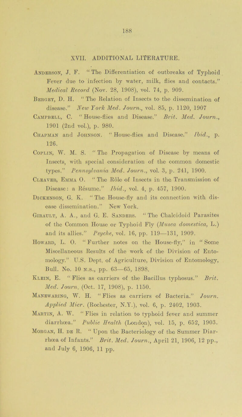 XVII. ADDITIONAL LITERATURE. Anderson, J. F. “ The Differentiation of outbreaks of Typhoid Fever due to infection by water, milk, flies and contacts.” Medical Record (Nov. 28, 1908), vol. 74, p. 909. Berget, D. H. “The Relation of Insects to the dissemination of disease.” New York Med. Jcmrn., vol. 85, p. 1120, 1907 Campbell, C. “ House-flies and Disease.” Brit. Med. Journ., 1901 (2nd vol.), p. 980. Chapman and Johnson. “ House-flies and Disease.” Ibid., p. 126. CopLiN, W. M. S. “ The Propagation of Disease by means of Insects, with special consideration of the common domestic types.” Pennsylvania Med. Jo-urn., vol. 3, p. 241, 1900. Cleaver, Emma 0. “ The Role of Insects in the Transmission of Disease: a Resume.” Ibid., vol. 4, p. 457, 1900. Dickenson, G. K. “ The House-fly and its connection with dis- ease dissemination.” New V^ork. Girault, a. a., and G. E. Sanders. “The Chalcidoid Parasites of the Common House or Typhoid Fly {Mtisca domestica, L.) and its allies.” Ps-yche, vol. 16, pp. 119—131, 1909. Howard, L. 0. “Further notes on the House-fly,” in “Some Miscellaneous Results of the work of the Division of Ento- mology.” U.S. Dept, of Agriculture, Division of Entomology, Bull. No. 10 N.S., pp. 63—65, 1898. Klein, E. “ Flies as carriers of the Bacillus typhosus.” Brit. Med. Joarn. (Oct. 17, 1908), p. 1150. Manewaring, W. H. “ Flies as carriers of Bacteria.” Journ. Applied Micr. (Rochester, N.Y.), vol. 6, p. 2402, 1903. Martin, A. W. “ Flies in relation to typhoid fever and summer diarrhoea.” Public Health (London), vol. 15, p. 652, 1903. Morgan, H. de R. “ Upon the Bacteriology of the Summer Diar- rhoea of Infants.” Brit. Med. Journ., April 21, 1906, 12 pp., and July 6, 1906, 11 pp.