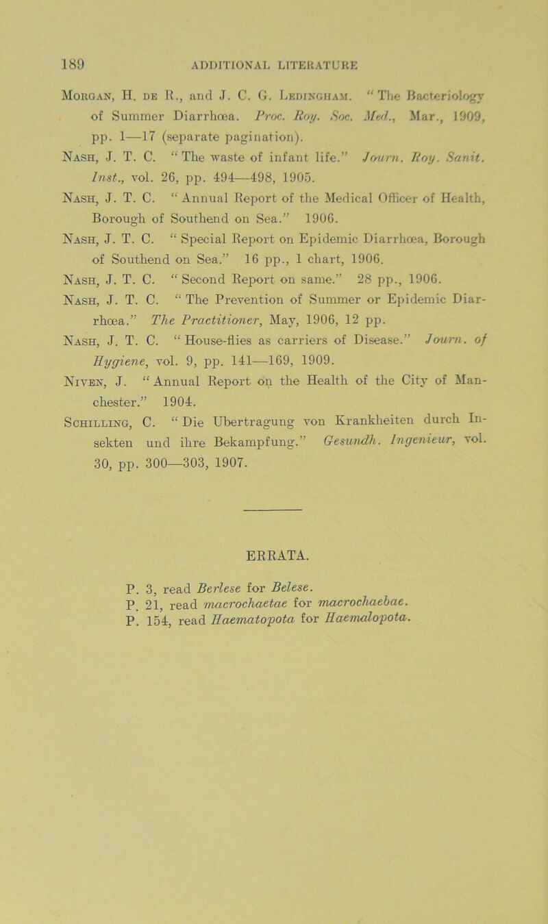 Morgan, H. de H., and J. C. G. Ledingham. “ Tlie Bacteriology of Summer Diarrhoea. 7Voc. Roy. Soc. Mt/L, Mar., 1909, pp. 1—17 (separate pagination). Nash, J. T. C. “The waste of infant life.” Journ. Roy. Hanit. Inst., vol. 26, pp. 494—498, 1905. Nash, J. T. C. “ Annual Report of the Medical Officer of Health, Borough of Southend on Sea.” 1906. Nash, J. T. C. “ Special Report on Epidemic Diarrhoea, Borough of Southend on Sea.” 16 pp., 1 chart, 1906. Nash, J. T. C. “ Second Report on same.” 28 pp., 1906. Nash, J. T. C. “ The Prevention of Summer or Epidemic Diar- rhoea.” The Practitioner, May, 1906, 12 pp. Nash, J. T. C. “House-flies as carriers of Disease.” Journ. of Hygiene, vol. 9, pjD. 141—169, 1909. Niven, J. “ Annual Report on the Health of the City of Man- chester.” 1904. Schilling, C. “ Die Ubertragung von Krankheiten durch In- sekten und ihre Bekampfung.” GesunRh. Ingenieur, vol. 30, pp. 300—303, 1907. ERRATA. P. 3, read Berlese for Belese. P. 21, read macrochaetae for macrochaebae. P. 154, read Haematopota for Eaemalopota.
