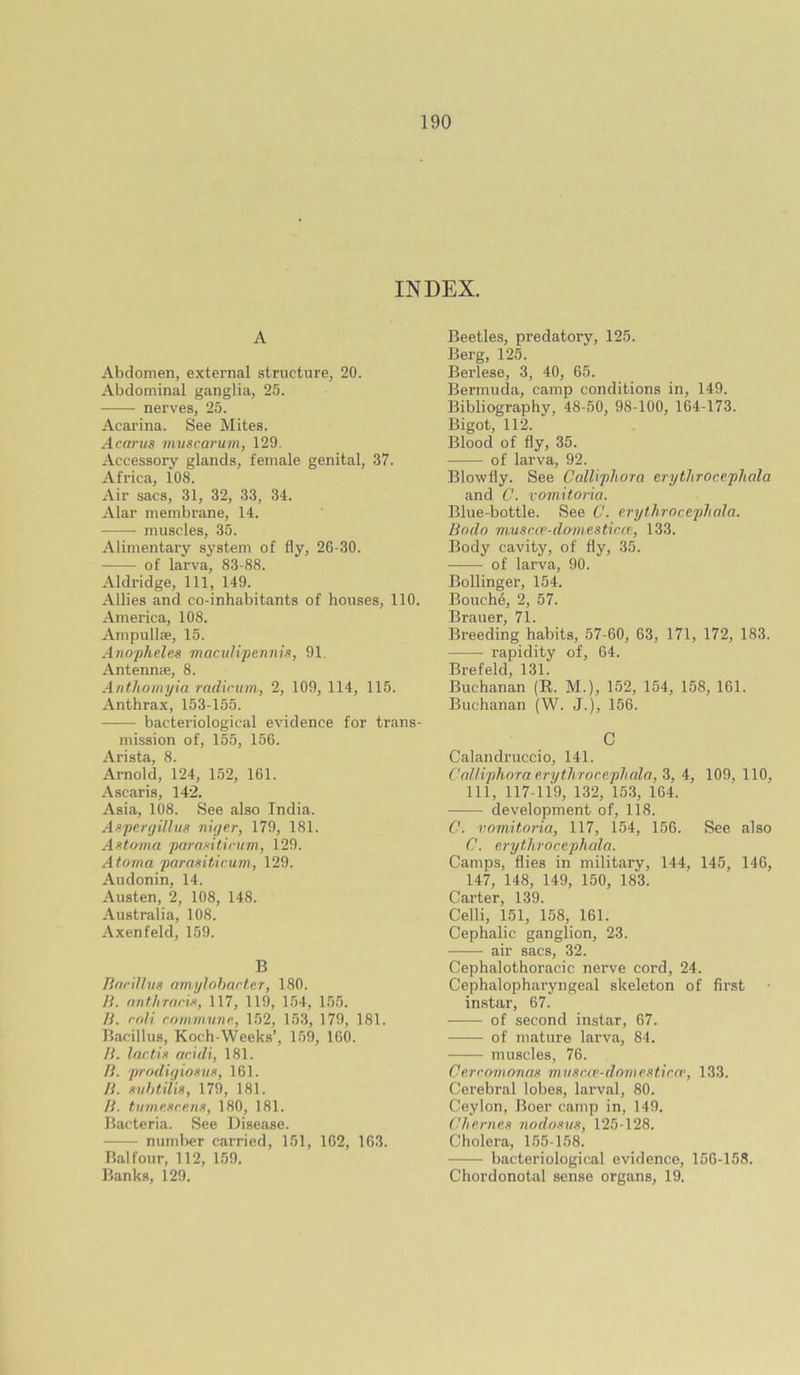 INDEX. A Abdomen, external structure, 20. Abdominal ganglia, 25. nerves, 25. Acarina. See Mites. Acarus nivscarum, 129. Accessory glands, female genital, 37. Africa, 108. Air sacs, 31, 32, 33, 34. Alar membrane, 14. muscles, 35. Alimentary system of fly, 26-30. of larva, 83-88. Aldridge, 111, 149. Allies and co-inhabitants of houses, 110. America, 108. Ampullae, 15. Ano'pheles maailipertnis, 91. Antenme, 8. Antliomyia radirvm, 2, 109, 114, 115. Anthrax, 153-155. bacteriological evidence for trans- mission of, 155, 156. Arista, 8. Arnold, 124, 152, 161. Ascaris, 142. Asia, 108. See also India. Aspen/illus niger, 179, 181. As>toma paranticum, 129. Atoma parasitirum, 129. Audonin, 14. Austen, 2, 108, 148. Australia, 108. Axenfeld, 159. B linriUiin fimylnl)arter, 180. li. finthrnrii, 117, 119, 1.54, 155. H. roli roimnvnp, 152, 153, 179, 181. Bacillus, Koch-Weeks’, 159, 100. H. Irictin aridi, 181. /f. prodigioKUK, 161. n. siihtiiis, 179, 181. //. tumeKrp.nn, 180, 181. Bacteria. See Disease. numl)er carried, 151, 102, 103. Balfour, 112, 159. Banks, 129. Beetles, predatory, 125. Berg, 125. Berlese, 3, 40, 65. Bermuda, camp conditions in, 149. Bibliography, 48-50, 98-100, 164-173. Bigot, 112. Blood of fly, 35. of larva, 92. Blowfly. See Calliphora erythroccpliala and C. vomitoria. Blue-bottle. See C. erytJirocepJiala. Bodo musr.a’-domesticcp, 133. Body cavity, of fly, 35. of larva, 90. Bollinger, 154. Bouche, 2, 57. Brauer, 71. Breeding habits, 57-60, 63, 171, 172, 183. rapidity of, 64. Brefeld, 131. Buchanan (R. M.), 152, 154, 158, 161. Buchanan (W. J.), 156. C Calandruccio, 141. Cnlliphora erythroccpliala, S, 4, 109, 110, 111, 117-119, 132, 153, 164. development of, 118. C. vomitoria, 117, 154, 156. See also C. erythrocephala. Camps, flies in military, 144, 145, 146, 147, 148, 149, 150, 183. Carter, 139. Celli, 151, 158, 161. Cephalic ganglion, 23. air sacs, 32. Cephalothoracic nerve cord, 24. Cephalopharyngeal skeleton of first instar, 67. of second instar, 67. of mature larva, 84. muscles, 76. Cerromonas musca'-dovientircr, 133. Cerebral lobes, larval, 80. Ceylon, Boer camp in, 149. Chernee nodomis, 125-128. Cholera, 155-158. bacteriological evidence, 156-158. Chordonotal sense organs, 19.