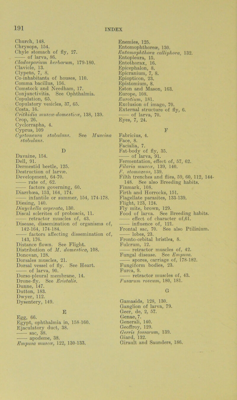 Church, 148. Chrysops, 154. Chyle stomach of fly, 27. of larva, 8G. Cladosporhm herhnrum, 179-180. Clavicle, 13. Clypetis, 7, 8. Co-inhabitants of houses, 110. Comma bacillus, 156. Comstock and Needham, 17. Conjunctivitis. See Ophthalmia. Copulation, 65. Copulatory vesicles, 37, 65. Costa, 16. Crithidia iimscce-dom^.stirce, 138, 139. Crop, 26. Cyclorrapha, 4. Cyprus, 109 Cyrtonewn stahidans. See Muscina stabrdans. D Davaine, 154. Dell, 91. Dermestid beetle, 125. Destruction of larvae. Development, 64-70. rate of, 62. factors governing, 60. Diarrhoea, 153, 164, 174. infantile or summer, 154, 174-178. Diesing, 140. DinycheUa asperate, 130. Discal sclerites of proboscis, 11. retractor muscles of, 43. Disease, dissemination of organisms of, 142-164, 174-184. factors affecting dissemination of, 143, 176. Distance flown. See Flight. Distribution of M. domestica, 108. Donovan, 128. Dorsales muscles, 21. Dorsal vessel of fly. See Heart. of larva, 90. Dorso-pleural membrane, 14. Drone-fly. See Eristalis. Dunne, 147. Dutton, 183. Dwyer, 112. Dysentery, 149. E Egg, 66. Egypt, ophthalmia in, 158-160. Ejaculatory duct, 38. sac, 38. apodeme, 38. Empusa musciv, 122, 130-133. Enemies, 125. Entomophthorea>, 130. Entomophthura raUiphora, 132. Entopleura, 15. Entothorax, 16. Epicephalon, 8. Epicranium, 7, 8. Epiopticon, 23. Epistomium, 8. Eston and Mason, 163. Europe, 108. Eurotium, 181. Exclusion of imago, 70. External structure of fly, 6. of larva, 70. Eyes, 7, 24. F Fabricius, 4. Face, 8. Facialia, 7. Fat-body of fly, 35. of larva, 91. Fermentation, effect of, 57, 62. Filaria musew, 139, 140. F. stomoxeos, 139. Filth trenches and flies, 59, 60, 112, 144- 148. See also Breeding habits. Finmark, 108. Firth and Horrocks, 151. Flagellate parasites, 133-139. Flight, 123, 124. Fly mite, brown, 129. Food of larva. See Breeding habits. effect of character of,61. influence of, 121. Frontal sac, 70. See also Ptilinium. lobes, 23. Fronto-orbital bristles, 8. Fulcrum, 12. retractor muscles of, 42. Fungal disease. See Empusa. spores, carriage of, 178-182. Fungiform bodies, 23. Furca, 9. retractor muscles of, 43. Fusanim roseuin, 180, 181. G Gamasids, 128, 130. Ganglion of larva, 79. Geer, de, 2, 57. Genae, 7. Generali, 140. Geoffroy, 129. Oe.rris fossarum, 139. Giard, 132. Girault and Saunders, 186.
