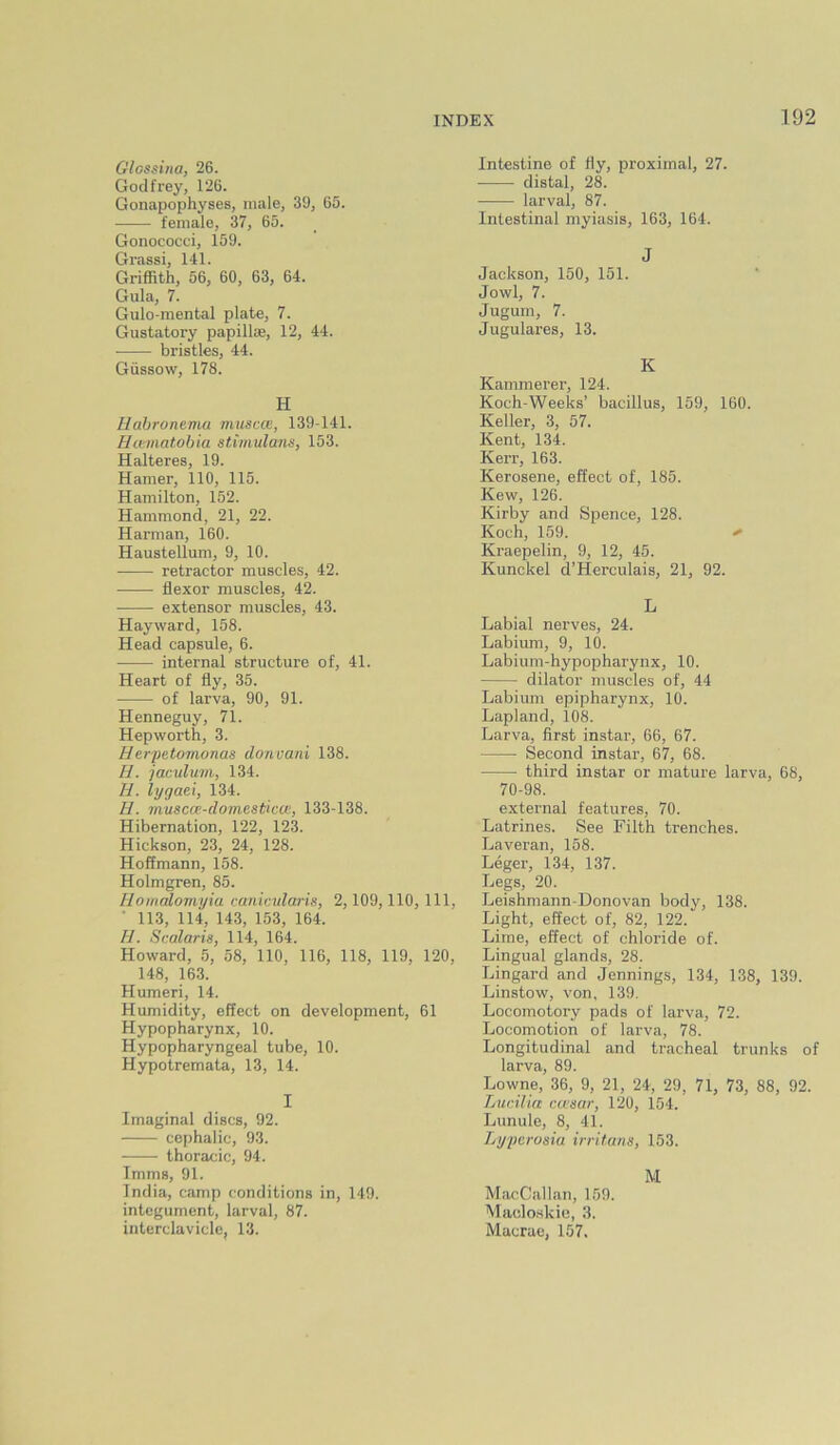 Glossina, 26. Godfrey, 126. Gonapophyses, male, 39, 65. female, 37, 65. Gonococci, 159. Grassi, 141. Griffith, 56, 60, 63, 64. Gula, 7. Gulo-mental plate, 7. Gustatory papillae, 12, 44. bristles, 44. Gussow, 178. H Habronema muscoi, 139-141. Hcematobia stimulana, 153. Halteres, 19. Hamer, 110, 115. Hamilton, 152. Hammond, 21, 22. Harman, 160. Haustellum, 9, 10. retractor muscles, 42. flexor muscles, 42. • extensor muscles, 43. Hayward, 158. Head capsule, 6. internal structure of, 41. Heart of fly, 35. of larva, 90, 91. Henneguy, 71. Hepworth, 3. Herpeto7tionas doncani 138. H. jacnlum, 134. H. lygaei, 134. H. muscce-domesticce, 133-138. Hibernation, 122, 123. Hickson, 23, 24, 128. Hoffmann, 158. Holmgren, 85. Uomalomyia canicnlaris, 2,109,110, 111 • 113, 114, 143, 153, 164. II. Smlaris, 114, 164. Howard, 5, 58, 110, 116, 118, 119, 120. 148, 163. Humeri, 14. Humidity, effect on development, 61 Hypopharynx, 10. Hypopharyngeal tube, 10. Hypotremata, 13, 14. I Imaginal discs, 92. cephalic, 93. thoracic, 94. Imms, 91. India, camp conditions in, 149. integument, larval, 87. interclavicle, 13. Intestine of fly, proximal, 27. distal, 28. larval, 87. Intestinal myiasis, 163, 164. J Jackson, 150, 151. Jowl, 7. Jugum, 7. Jugulares, 13. K Kammerer, 124. Koch-Weeks’ bacillus, 159, 160. Keller, 3, 57. Kent, 134. Kerr, 163. Kerosene, effect of, 185. Kew, 126. Kirby and Spence, 128. Koch, 159. Kraepelin, 9, 12, 45. Kunckel d’Herculais, 21, 92. L Labial nerves, 24. Labium, 9, 10. Labium-hypopharynx, 10. dilator muscles of, 44 Labium epipharynx, 10. Lapland, 108. Larva, first instar, 66, 67. Second instar, 67, 68. third instar or mature larva, 68, 70-98. external features, 70. Latrines. See Filth trenches. Laveran, 158. Leger, 134, 137. Legs, 20. Leishmann-Donovan body, 138. Light, effect of, 82, 122. Lime, effect of chloride of. Lingual glands, 28. Lingard and Jennings, 134, 138, 139. Linstow, von, 139. Locomotory pads of larva, 72. Locomotion of larva, 78. Longitudinal and tracheal trunks of larva, 89. Lowne, 36, 9, 21, 24, 29, 71, 73, 88, 92. Lunilia ccfsar, 120, 154. Lunule, 8, 41. Lyperosia irritans, 153. M MacCallan, 159. Alacloskie, 3. Macrae, 157.