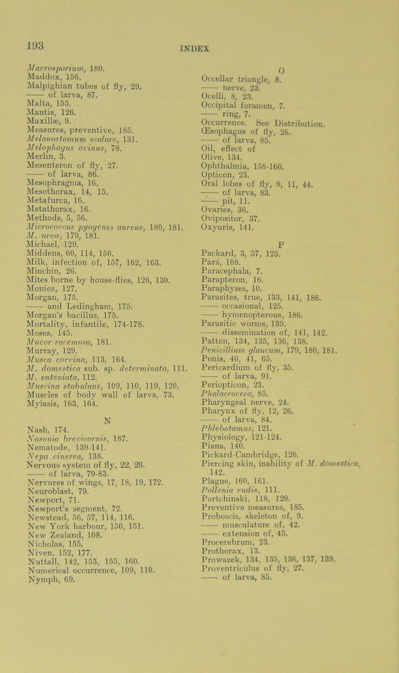 l‘)3 Macrosporium, 180. Maddox, 15G. Malpighian tubes of fly, 29. of larva, 87. Malta, 155. Jlantis, 126. Maxillae, 9. Measures, preventive, 185. Melanostomum sralare, 131. Melopliaffits ovinus, 78. Merlin, 3. Mesenteron of fly, 27. of larva, 86. Mesophragma, 16. Mesothorax, 14, 15. Metafurca, 16. Metathorax, 16. Methods, 5, 56. Micrococcus jii/oi/enes aureus, 180, 181. il/. vrece, 179, 181. Michael, 129. Middens, 60, 114, 150. Milk, infection of, 157, 162, 163. Minchin, 26. Mites borne by house-flies, 128, 130. Moniez, 127. Morgan, 175. and Ledingham, 175. Morgan’s bacillus, 175. Mortality, infantile, 174-178. Moses, 145. Mucor racemosa, 181. Murray, 129. M-usca corrina, 113, 164. M. clomesfAca sub. sp. determinafa, 111. .1/. enteniata, 112. Muscina stahulans, 109, 110, 119, 120. Muscles of body wall of larva, 73. Myiasis, 163, 164. N Nash, 174. Xasoriia brericornis, 187. Nematode, 139-141. Xepa cinerea, 138. Nervous .system of fly, 22, 26. of larva, 79-83. Nervures of wings, 17, 18, 19, 172. Neuroblast, 79. Newport, 71. Newport’s segment, 72. Newstead, 56, 57, 114, 116. New York harbour, 150, 151. New Zealand, 108. Nicholas, 155, Niven, 1.52, 177. Nuttall, 142, 153, 155, 160, Numerical occurrence, 109, 110. Nymph, 69. 0 Occellar triangle, 8. nerve, 23. Ocelli, 8, 23. Occipital foramen, 7. ring, 7. Occurrence. .See Distribution. CEsophagus of fly, 26. of larva, 85. Oil, effect of Olive, 134. Ophthalmia, 158-160. Opticon, 23. Oral lobes of fly, 9, 11, 44. of larva, 83. -—pit, 11. Ovaries, 36. Ovipositor, 37. Oxyuris, 141. P Packard, 3, 57, 125. Para, 108. Paracephala, 7. Parapteron, 16. Paraphyses, 10. Parasites, true, 133, 141, 186. occasional, 125. hymenopterous, 186. Parasitic worms, 139. dissemination of, 141, 142. Patton, 134, 135, 136, 138. PeniciUium glauctim, 179, 180, 181. Penis, 40, 41, 65. Pericardium of fly, 35. of larva, 91. Periopticon, 23. Phalacrocera, 85. Pharyngeal nerve, 24. Pharynx of fly, 12, 26. of larva, 84. Plilehotamus, 121. Physiology, 121-124. Piana, 140. Pickard-Cambridge, 126. Piercing skin, inability of .1/. domestica, 142. Plague, 160, 161. Pollenin rudis, 111. Portchinski, 118, 120. Preventive measures, 185. Proboscis, skeleton of, 9. musculature of, 42. extension of, 45. Procerebrum, 23. Prothorax, 13. Prowazek, 134, 135, 136, 137, 139. Proventriculus of fly, 27. of larva, 85.