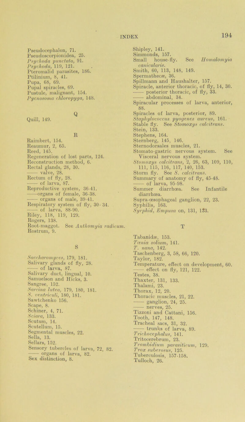 Pseudocephalon, 71. Pseudoscorpion idea, 25. Pt>yrhoda piiiictatu, 91. 1‘sychoda, 119, 121. Pteronialid parasites, 1S6. Ptiliniuin, S, 41. Pupa, 68, 69. Pupal spiracles, 69. Pustule, malignant, 154. Pycnosoina chluropyya, 148. Q Quill, 149. R Raimbert, 154. Reaumur, 2, 65. Reed, 145. Regeneration of lost parts, 124. Reconstruction method, 6. Rectal glands, 28, 30. valve, 28. Rectum of fly, 28. of larva, 87. Reproductive system, 36-41. organs of female, 36-38. organs of male, 39-41. Respiratory system of fly, 30- 34. of larva, 88-90. Riley, 118, 119, 129. Rogers, 138. Root-maggot. See Anthomyia radivum. Rostrum, 9. S SftcrJtaroiiiyccs, 179, 181. Salivary glands of fly, 28. • of larva, 87. Salivary duct, lingual, 10. Samuelson and Hicks, 3. Sangree, 152. Sfirrina hitea, 179, 180, 181. S. rp.ritrindl, 180, 181. Sawtchenko 156. Scape, 8. Schiner, 4, 71. Scifira, 133. Scutum, 14. Scutellurn, 15. Segmental muscles, 22. Sella, 13. Sellars, 152. Sensory tubercles of larva, 72, 82. organs of larva, 82. Sex distinction, 8. Shipley, 141. Simmonds, 157. Small house-fly. See Iloinaloiiiyia canicularis. Smith, 60, 113, 148, 149. Spei'mathecce, 36. Spillmann and Haushalter, 157. Spiracle, anterior thoracic, of fly, 14, 30. posterior thoracic, of fly, 33. abdominal, 34. Spiracular processes of larva, anterior, 88. Spiracles of larva, posterior, 89. Staphylococcns pyoyenes aureus, 161. Stable fly. See Stoinoxys calcitrans. Stein, 133. Stephens, 164. Sternberg, 145, 146. Sternodorsales muscles, 21. Stomato-gastric nervous system. See Visceral nervous system. Stvmoxys calcitrans, 2, 26, 63, 109, 110, 111, 115, 116, 117, 140, 153. Storm fly. See S. calcitrans. Summary of anatomy of fly, 45-48. of larva, 95-98. Summer diarrhoea. See Infantile diarrhoea. Supra-oesophageal ganglion, 22, 23. Syphilis, 163. Syrphid, Empusa on, 131, 133. T Tabanidae. 153. Tcenia solium, 141. T. riana, 142. Taschenberg, 3, 58, 66, 120. Taylor, 182. Temperature, effect on development, 60. effect on fly, 121, 122. Testes, 38. Thaxter, 131, 133. Thalami, 23. Thorax, 12, 20. Thoracic muscles, 21, 22. ganglion, 24, 25. nerves, 25. Tizzoni and Cattani, 156. Tooth, 147, 148. Tracheal sacs, 31, 32. trunks of larva, 89. Trir/ioccplialus, 141. Tritocerebrum, 23. Trnmhidivm parasitic urn, 129. Trnx suherosus, 125. Tidierculosis, 157-158. Tulloch, 26.