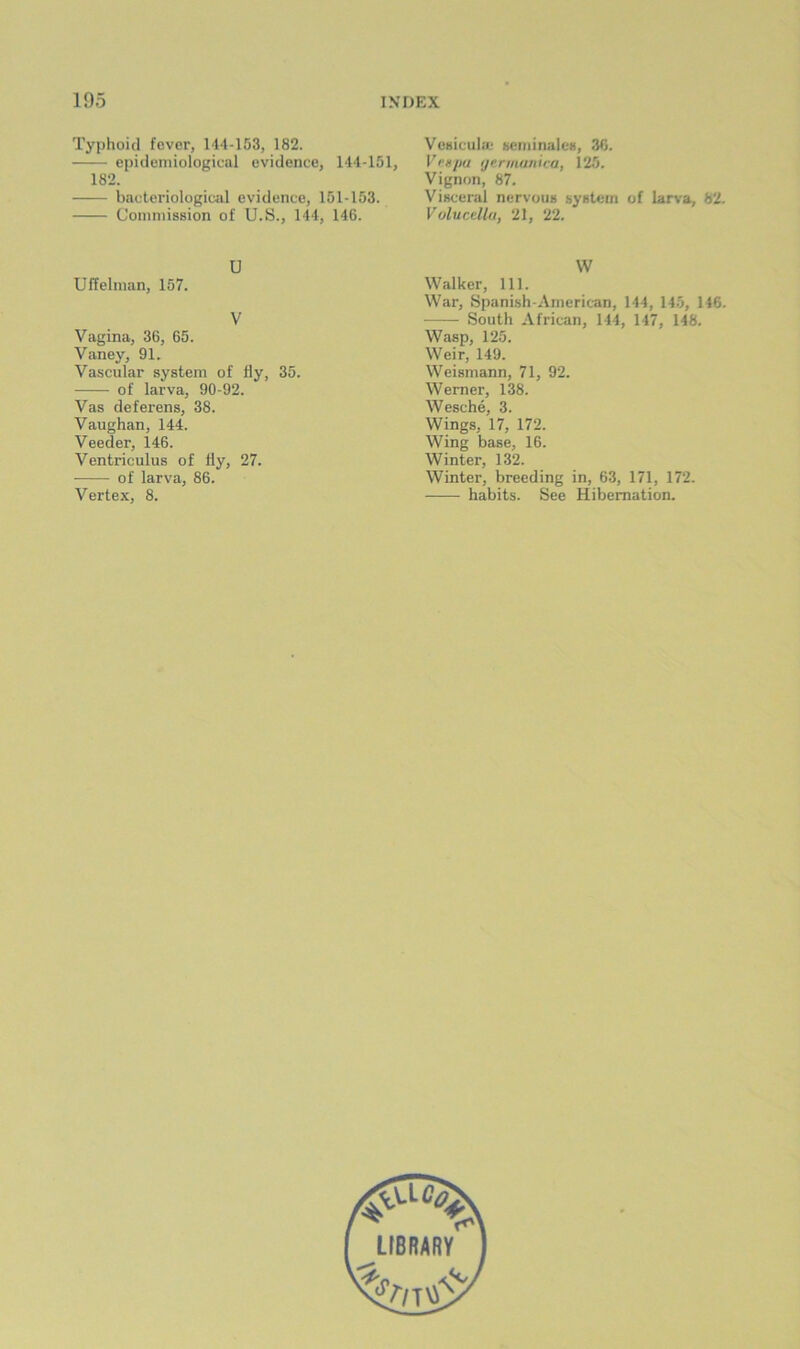 Typhoid fever, 144-153, 182. epidemiological evidence, 144-151, 182. bactcriologiwil evidence, 151-153. Commission of U.S., 144, 146. Vesicula- sciiiinalcs, 36. Vvgpu ijerniunira, 125. Vignon, 87. Visceral nervous system of lar\'a, 82. Vulucdlu, 21, 22. U Uffelman, 157. V Vagina, 36, 65. Vaney, 91. Vascular system of fly, 35. of larva, 90-92. Vas deferens, 38. Vaughan, 144. Veeder, 146. Ventriculus of fly, 27. of larva, 86. Vertex, 8. \V Walker, 111. War, Spanish-American, 144, 145, 146. South African, 144, 147, 148. Wasp, 125. Weir, 149. Weismann, 71, 92. Werner, 138. Wesche, 3. Wings, 17, 172. Wing base, 16. Winter, 132. Winter, breeding in, 63, 171, 172. habits. See Hibernation.