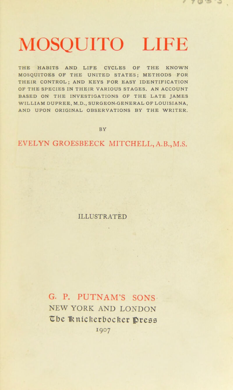 MOSQUITO LIFE THE HABITS AND LIFE CYCLES OF THE KNOWN MOSQUITOES OF THE UNITED STATES; METHODS FOR THEIR CONTROL; AND KEYS FOR EASY IDENTIFICATION OF THE SPECIES IN THEIR VARIOUS STAGES. AN ACCOUNT BASED ON THE INVESTIGATIONS OF THE LATE JAMES WILLIAM DUPREE, M.D., SURGEON-GENERAL OF LOUISIANA, AND UPON ORIGINAL OBSERVATIONS BY THE WRITER. BY EVELYN GROESBEECK MITCHELL,A.B.,M.S. ILLUSTRATED G. P. PUTNAM’S SONS NEW YORK AND LONDON Cbe Iknicfecrbocher press 1907