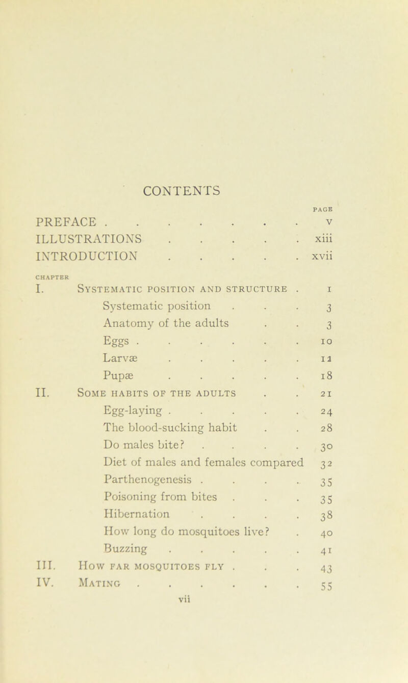 CONTENTS PAGE PREFACE v ILLUSTRATIONS xiii INTRODUCTION xvii CHAPTER I. Systematic position and structure . i Systematic position ... 3 Anatomy of the adults . . 3 Eggs 10 Larvae . . . . .12 Pupae . . . . .18 II. Some habits of the adults . . 21 Egg-laying 24 The blood-sucking habit . . 28 Do males bite? . . . .30 Diet of males and females compared 32 Parthenogenesis . . . -35 Poisoning from bites . . -35 Hibernation . . . .38 How long do mosquitoes live? . 40 Buzzing . . . . .41 III. How FAR MOSQUITOES FLY ... 43 IV. Mating . . . . . -55