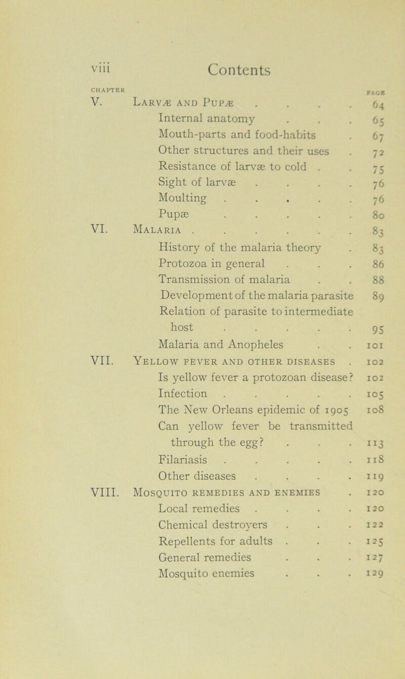 CHAPTER PAOE V. Larvae and Pup/e .... 64 Internal anatomy ... 65 Mouth-parts and food-habits . 67 Other structures and their uses . 72 Resistance of larvae to cold . . 75 Sight of larvae . . . -76 Moulting ..... 76 Pupae ..... 80 VI. Malaria ...... 83 History of the malaria theory . 83 Protozoa in general ... 86 Transmission of malaria . . 88 Development of the malaria parasite 89 Relation of parasite to intermediate host ..... 95 Malaria and Anopheles . . 101 VII. Yellow fever and other diseases . 102 Is yellow fever a protozoan disease? 102 Infection ..... 105 The New Orleans epidemic of 1905 108 Can yellow fever be transmitted through the egg? . . . 113 Filariasis . . . . .118 Other diseases . . . .119 VIII. Mosquito remedies and enemies . 120 Local remedies . . . .120 Chemical destroyers . . .122 Repellents for adults . . .125 General remedies . . .127 Mosquito enemies . . -129