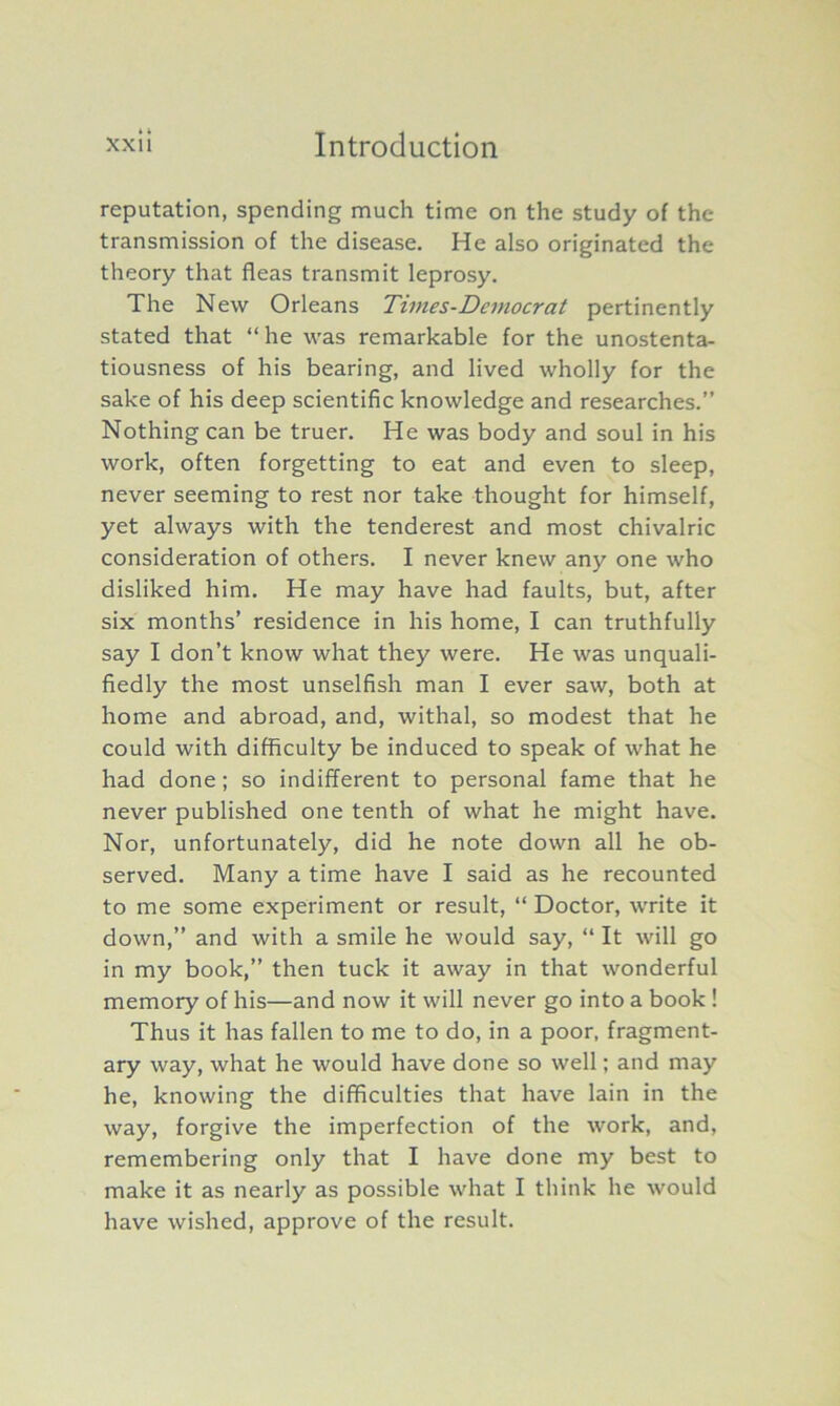 reputation, spending much time on the study of the transmission of the disease. He also originated the theory that fleas transmit leprosy. The New Orleans Times-Dcmocrat pertinently stated that “ he was remarkable for the unostenta- tiousness of his bearing, and lived wholly for the sake of his deep scientific knowledge and researches.” Nothing can be truer. He was body and soul in his work, often forgetting to eat and even to sleep, never seeming to rest nor take thought for himself, yet always with the tenderest and most chivalric consideration of others. I never knew any one who disliked him. He may have had faults, but, after six months’ residence in his home, I can truthfully say I don’t know what they were. He was unquali- fiedly the most unselfish man I ever saw, both at home and abroad, and, withal, so modest that he could with difficulty be induced to speak of what he had done; so indifferent to personal fame that he never published one tenth of what he might have. Nor, unfortunately, did he note down all he ob- served. Many a time have I said as he recounted to me some experiment or result, “ Doctor, write it down,” and with a smile he would say, “ It will go in my book,” then tuck it away in that wonderful memory of his—and now it will never go into a book ! Thus it has fallen to me to do, in a poor, fragment- ary way, what he would have done so well; and may he, knowing the difficulties that have lain in the way, forgive the imperfection of the work, and, remembering only that I have done my best to make it as nearly as possible what I think he would have wished, approve of the result.