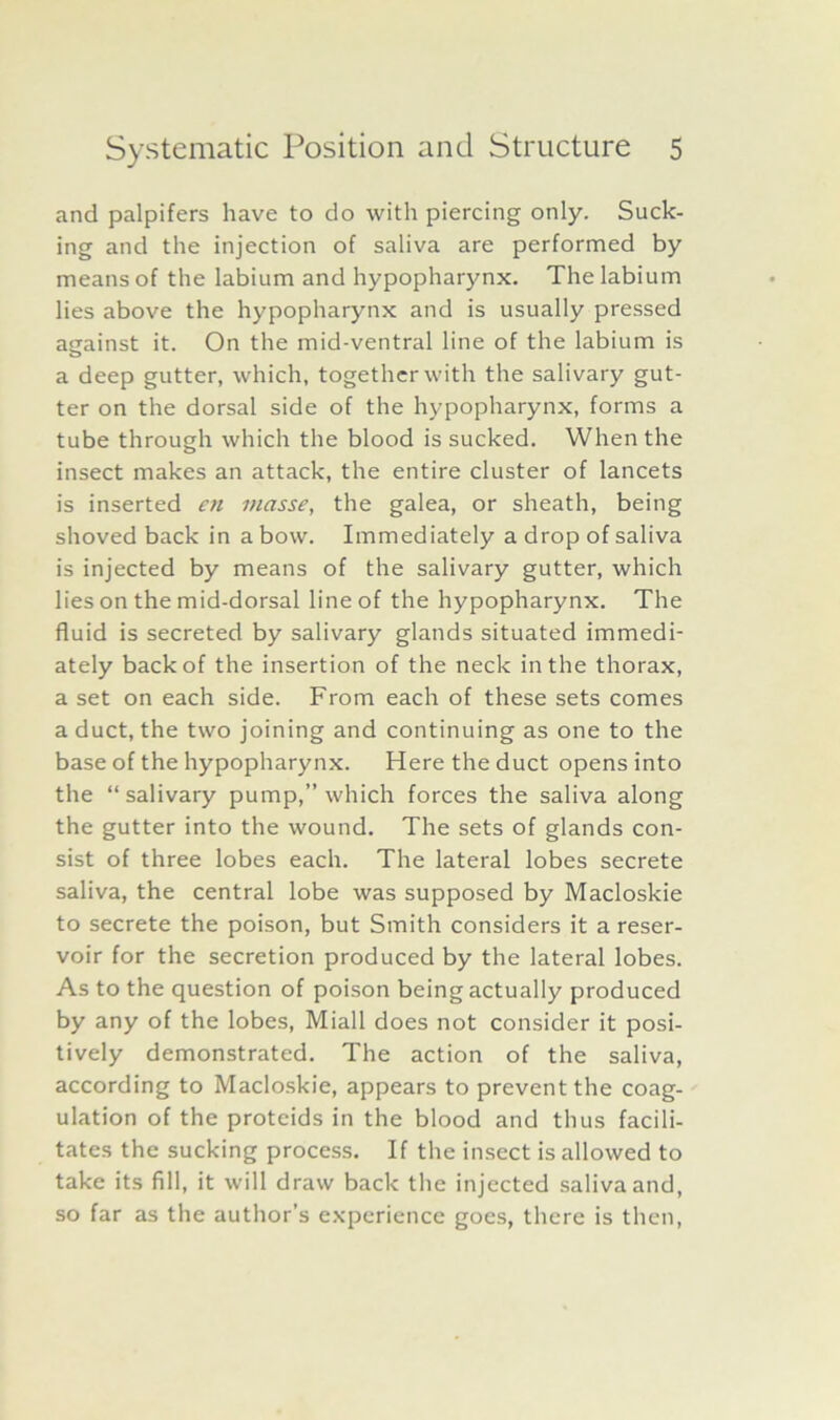 and palpifers have to do with piercing only. Suck- ing and the injection of saliva are performed by means of the labium and hypopharynx. The labium lies above the hypopharynx and is usually pressed against it. On the mid-ventral line of the labium is a deep gutter, which, together with the salivary gut- ter on the dorsal side of the hypopharynx, forms a tube through which the blood is sucked. When the insect makes an attack, the entire cluster of lancets is inserted en masse, the galea, or sheath, being shoved back in a bow. Immediately a drop of saliva is injected by means of the salivary gutter, which lies on the mid-dorsal line of the hypopharynx. The fluid is secreted by salivary glands situated immedi- ately back of the insertion of the neck in the thorax, a set on each side. From each of these sets comes a duct, the two joining and continuing as one to the base of the hypopharynx. Here the duct opens into the “ salivary pump,” which forces the saliva along the gutter into the wound. The sets of glands con- sist of three lobes each. The lateral lobes secrete saliva, the central lobe was supposed by Macloskie to secrete the poison, but Smith considers it a reser- voir for the secretion produced by the lateral lobes. As to the question of poison being actually produced by any of the lobes, Miall does not consider it posi- tively demonstrated. The action of the saliva, according to Macloskie, appears to prevent the coag- ulation of the proteids in the blood and thus facili- tates the sucking process. If the insect is allowed to take its fill, it will draw back the injected saliva and, so far as the author’s experience goes, there is then,