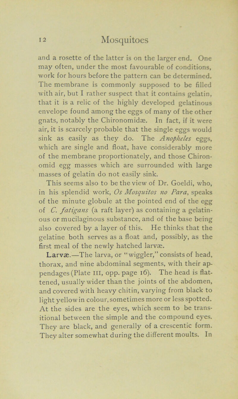 and a rosette of the latter is on the larger end. One may often, under the most favourable of conditions, work for hours before the pattern can be determined. The membrane is commonly supposed to be filled with air, but I rather suspect that it contains gelatin, that it is a relic of the highly developed gelatinous envelope found among the eggs of many of the other gnats, notably the Chironomidae. In fact, if it were air, it is scarcely probable that the single eggs would sink as easily as they do. The Ayiopheles eggs, which are single and float, have considerably more of the membrane proportionately, and those Chiron- omid egg masses which are surrounded with large masses of gelatin do not easily sink. This seems also to be the view of Dr. Goeldi, who, in his splendid work, Os Mosquitos no Para, speaks of the minute globule at the pointed end of the egg of C. fatigans (a raft layer) as containing a gelatin- ous or mucilaginous substance, and of the base being also covered by a layer of this. He thinks that the gelatine both serves as a float and, possibly, as the first meal of the newly hatched larvae. Larvae.—The larva, or “wiggler,” consists of head, thorax, and nine abdominal segments, with their ap- pendages (Plate III, opp. page 16). The head is flat- tened, usually wider than the joints of the abdomen, and covered with heavy chitin, varying from black to light yellow in colour, sometimes more or less spotted. At the sides are the eyes, which seem to be trans- itional between the simple and the compound eyes. They are black, and generally of a crescentic form. They alter somewhat during the different moults. In