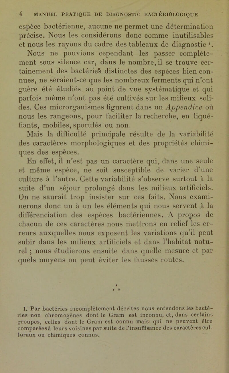 espèce bactérienne, aucune ne permet une détermination précise. Nous les considérons donc comme inutilisables et nous les rayons du cadre des tableaux de diagnostic Nous ne pouvions cependant les passer complète- ment sous silence car, dans le nombre, il se trouve cer- tainement des bactérie^ distinctes des espèces bien con- nues, ne seraient-ce que les nombreux ferments qui n'ont guère été étudiés au point de vue systématique et qui parfois même n’ont pas été cultivés sur les milieux soli- des. Ces microrganismes figurent dans un Appendice où nous les rangeons, pour faciliter la recherche, en liqué- fiants, mobiles, sporuiés ou non. Mais la difficulté principale résulte de la variabilité des caractères morphologiques et des propriétés chimi- ques des espèces. En effet, il n’est pas un caractère qui, dans une seule et même espèce, ne soit susceptible de varier d'une culture à l’autre. Cette variabilité s’observe surtout à la suite d’un séjour prolongé dans les milieux artificiels. On ne saurait trop insister sur ces faits. Nous exami- nerons donc xin à un les éléments qui nous servent à la différenciation des espèces bactériennes. A propos de chacun de ces caractères nous mettrons en relief les er- reurs auxquelles nous exposent les variations qu’il peut subir dans les milieux artificiels et dans l’habitat natu- rel ; nous étudierons ensuite dans quelle mesure et par quels moyens on peut éviter les fausses routes. * 4 4 1. Par bactéries incomplètement décrites nous entendons les bacté- ries non chromogènes dont le Gram est inconnu, et, dans certains groupes, celles dont le Gram est connu mais1 qui ne peuvent être comparées à leurs voisines par suite de l’insu(Tisance des caractères cul- turaux ou chimiques connus.