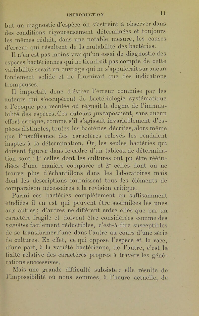 but un diagnostic d'espèce on s’astreint à observer dans des conditions rigoureusement déterminées et toujours les mêmes réduit, dans une notable mesure, les causes d’erreur qui résultent de la mutabilité des bactéries. Il n’en est pas moins vrai qu’un essai de diagnostic des espèces bactériennes qui ne tiendrait pas compte de cette variabilité serait un ouvrage qui ne s’appuierait sur aucun fondement solide et 11e fournirait que des indications trompeuses. Il importait donc d’éviter l’erreur commise par les auteurs qui s’occupèrent de bactériologie systématique à l’époque peu reculée où régnait le dogme de l’immua- bilité des espèces. Ces auteurs juxtaposaient, sans aucun effort critique, comme s’il s’agissait invariablement d’es- pèces distinctes, toutes les bactéries décrites, alors même que l’insuffisance des caractères relevés les rendaient inaptes à la détermination. Or, les seules bactéries qui doivent fîerurer dans le cadre d’un tableau de détermina- O tion sont : 1° celles dont les cultures ont pu être réétu- diées d’une manière comparée et 2° celles dont on ne trouve plus d’échantillons dans les laboratoires mais dont les descriptions fournissent tous les éléments de comparaison nécessaires à la révision critique. Parmi ces bactéries complètement ou suffisamment étudiées il en est qui peuvent être assimilées les unes aux autres ; d’autres ne diffèrent entre elles que par un caractère fragile et doivent être considérées comme des variétés facilement réductibles, c’est-à-dire susceptibles de se transformer l’une dans l’autre au cours d’une série de cultures. En effet, ce qui oppose l’espèce et la race, d’une part, à la variété bactérienne, de l’autre, c’est la fixité relative des caractères propres à travers les géné- rations successives. Mais une grande difficulté subsiste : elle résulte de l’impossibilité où nous sommes, à l’heure actuelle, de