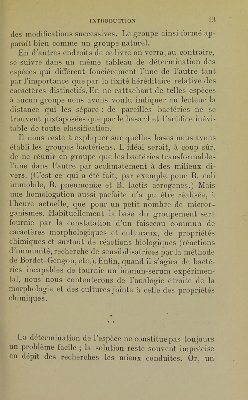 des modifications successives. Le groupe ainsi formé ap- paraît bien comme un groupe naturel. En d’autres endroits de ce livre on verra, au contraire, se suivre dans un même tableau de détermination des espèces qui diffèrent foncièrement l’une de l’autre tant par l’importance que par la fixité héréditaire relative des caractères distinctifs. En ne rattachant de telles espèces à aucun groupe nous avons voulu indiquer au lecteur la distance qui les sépare : de pareilles bactéries ne se trouvent juxtaposées que par le hasard et l’artifice inévi- table de toute classification. Il nous reste à expliquer sur quelles bases nous avons établi les groupes bactériens. L'idéal serait, à coup sur, de ne réunir en groupe que les bactéries transformables l’une dans l’autre par acclimatement à des milieux di- vers. (C’est ce qui a été fait, par exemple pour B. coli immobile, B. pneumoniæ et B. lactis aerogenes.) Mais une homologation aussi parfaite n’a pu être réalisée, à l’heure actuelle, que pour un petit nombre de micror- ganismes. Habituellement la base du groupement sera lournie par la constatation d’un faisceau commun de caractères morphologiques et culturaux, de propriétés chimiques et surtout de réactions biologiques (réactions d’immunité,recherche de sensibilisatrices parla méthode de Bordet-Gengou, etc.). Enfin, quand il s’agira de bacté- ries incapables de fournir un immun-serum expérimen- tal, nous nous contenterons de l’analogie étroite de la morphologie et des cultures jointe à celle des propriétés chimiques. ¥ ¥ La détermination de l’espèce ne constitue pas toujours un problème facile ; la solution reste souvent imprécise en dépit des recherches les mieux conduites. Or, un