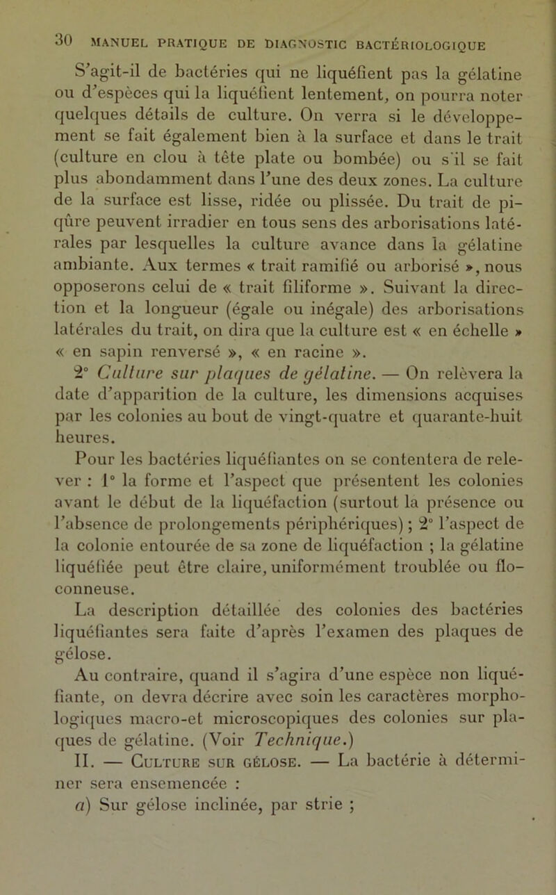 S’agit-il de bactéries qui ne liquéfient pas la gélatine ou d’espèces qui la liquéfient lentement, on pourra noter quelques détails de culture. On verra si le développe- ment se fait également bien à la surface et dans le trait (culture en clou à tête plate ou bombée) ou s'il se fait plus abondamment dans l’une des deux zones. La culture de la surface est lisse, ridée ou plissée. Du trait de pi- qûre peuvent irradier en tous sens des arborisations laté- rales par lesquelles la culture avance dans la gélatine ambiante. Aux termes « trait ramifié ou arborisé », nous opposerons celui de « trait filiforme ». Suivant la direc- tion et la longueur (égale ou inégale) des arborisations latérales du trait, on dira que la culture est « en échelle » « en sapin renversé », « en racine ». 2° Culture sur plaques de gélatine. — On relèvera la date d’apparition de la culture, les dimensions acquises par les colonies au bout de vingt-quatre et quarante-huit heures. Pour les bactéries liquéfiantes on se contentera de rele- ver : 1° la forme et l’aspect que présentent les colonies avant le début de la liquéfaction (surtout la présence ou l’absence de prolongements périphériques) ; 2° l’aspect de la colonie entourée de sa zone de liquéfaction ; la gélatine liquéfiée peut être claire, uniformément troublée ou flo- conneuse. La description détaillée des colonies des bactéries liquéfiantes sera faite d’après l’examen des plaques de gélose. Au contraire, quand il s’agira d’une espèce non liqué- fiante, on devra décrire avec soin les caractères morpho- logiques macro-et microscopiques des colonies sur pla- ques de gélatine. (Voir Technique.) IL — Culture sur gélose. — La bactérie à détermi- ner sera ensemencée : a) Sur gélose inclinée, par strie ;