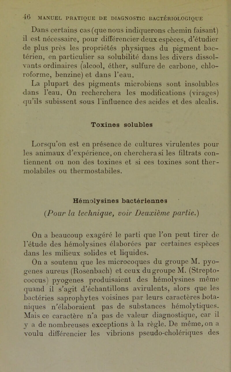 Dans certains cas (que nous indiquerons chemin faisant) il est nécessaire, pour différencier deux espèces, d’étudier de plus près les propriétés physiques du pigment bac- térien, en particulier sa solubilité dans les divers dissol- vants ordinaires (alcool, éther, sulfure de carbone, chlo- roforme, benzine) et dans l’eau. La plupart des pigments microbiens sont insolubles dans l’eau. On recherchera les modifications (virages) qu’ils subissent sous l'influence des acides et des alcalis. Toxines solubles Lorsqu’on est en présence de cultures virulentes pour les animaux d’expérience, on cherchera si les filtrats con- tiennent ou non des toxines et si ces toxines sont ther- molabiles ou thermostabiles. Hémolysines bactériennes (Pour la technique, voir Deuxième partie.) On a beaucoup exagéré le parti que l’on peut tirer de l’étude des hémolysines élaborées par certaines espèces dans les milieux solides et liquides. On a soutenu que les microcoques du groupe M. pyo- gènes aureus (Rosenbach) et ceux du groupe M. (Strepto- coccus) pyogenes produisaient des hémolysines même quand il s’agit d’échantillons avirulents, alors que les bactéries saprophytes voisines par leurs caractères bota- niques n’élaboraient pas de substances hémolytiques. Mais ce caractère n’a pas de valeur diagnostique, car il y a de nombreuses exceptions à la règle. De même, on a voulu différencier les vibrions pseudo-cholériques des