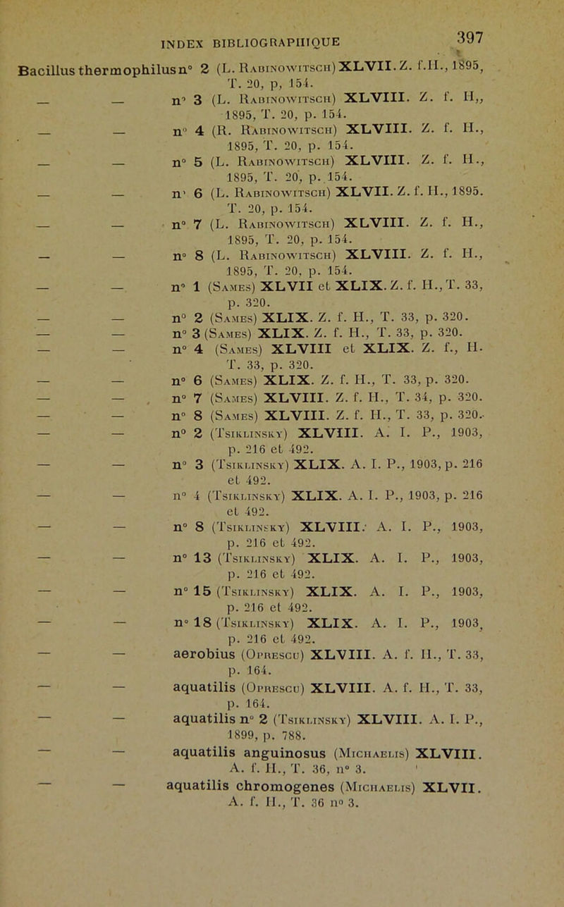 Bacillus thermophilusn° 2 (L. Rabinowitsch)XLVII. Z. f.II.,l895, T. 20, p, 154. n’’ 3 (L. Rabinowitscii) XL.VIII. Z. f. II,, 1895, T. 20, p. 154. n 4 (R. Ràbinowitsch) XLVIII. Z. 1. H., 1895, T. 20, p. 154. _ n 5 (L. Rabinowitscii) XLVIII. Z. f. II., 1895, T. 20, p. 154. — n’ 6 (L. Ràbinowitsch) XLVII. Z. f. H., 1895. T. 20, p. 154. — — n 7 (L. Rabinowitscii) XLVIII. Z. f. II., 1895, T. 20, p. 154. _ — n° 8 (L. Ràbinowitsch) XLVIII. Z. f. H., 1895, T. 20, p. 154. — - n0 1 (Sames) XLVII cl XLIX.Z. f. II., T. 33, p. 320. — - n° 2 (Sames) XLIX. Z. f. H., T. 33, p. 320. — — n»3 (Sames) XLIX. Z. f. H., T. 33, p. 320. — — n° 4 (Sames) XLVIII et XLIX. Z. f-, IL T. 33, p. 320. — — n° 6 (Sames) XLIX. Z. f. H., T. 33, p. 320. n» 7 (Sames) XLVIII. Z. f. H., T. 34, p. 320. H” 8 (Sames) XLVIII. Z. f. H., T. 33, p. 320.- n° 2 (Tsiklinsky) XLVIII. A. I. P., 1903, p. 216 et 492. n° 3 (Tsiklinsky) XLIX. A. I. P., 1903, p. 216 et 492. n0 4 (Tsiklinsky) XLIX. A. I. P., 1903, p. 216 et 492. — — n° 8 (Tsiklinsky) XLVIII.' A. I. P., p. 216 et 492. 1903, — n° 13 (Tsiklinsky) XLIX. A. I. P., p. 216 et 492. 1903, — — n° 15 (Tsiklinsky) XLIX. A. I. P., p. 216 et 492. 1903, ~ n° 18 (Tsiklinsky) XLIX. A. I. P., p. 216 et 492. 1903, aerobius (Opbescu) XL'VIII. A. f. IL, p. 164. T. 33, — aquatilis (Oi-bescu) XLVIII. A. f. IL, ' p. 164. T. 33, 7 aquatilis nu 2 (Tsiklinsky) XLVIII. A. 1899, p. 788. I. P., aquatilis anguinosus (Miciiaelis) XLVIII. A. f. H., T. 36, n° 3. — — aquatilis chromogenes (Miciiaelis) XLVII.