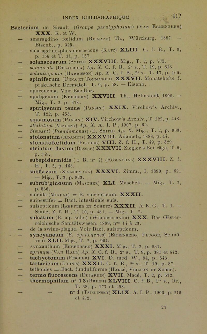 Bacterium de Siraull (Groupe paratyphosnm) (Van Ermenghem) XXX. K. cl W. — smaragdino l'œlidum (Reimann) Th., Würzburg, 1887. Eisenb., p. 325. — smaragdino-phosphorescens (Katz) XLIII. G. 1. B., 1. 9, p. 156 el T. 11, p. 157. — solanacearum (Smith) XXXVIII. Mig., T. 2, p. 775. — solanicola (Delacroix) Ap. X. G. i'. B., 2' s., T. 19, p. 613. — solanis&prum (Harrisson) Ap. X. G. f. B., 2” s., T. 17, p. 166. — spiniferum (Unna et Tommasoli) XXXVII. Monalshcfle f. praklisclie Dermatol., T. 9, p. 58. — Eisenb. — sporonema. Voir Bacillus. — sputigenum (Kreibohm) XXVIII. Th., Helmstedt, 1898. — Mig., T. 2, p. 378. — sputigenum tenue (Pansim) XXIX. Virchow's Archiv., T. 122, p. 453. — squamosum (Pansini) XIV. Virchow’s Archiv., T. 122, p. 448. — stellatum (Vincent) Ap. X. A. I. P., 1907, p. 62. — Slewarli (Pseudomonas) (E. Smith) Ap. X. Mig., T. 2, p. 938. — stolonatum (Adametz) XXXVIII. Adametz, 1888, p. 44. — stomatofœtidum (Fischer) VIII- Z. f. II., T. 49, p. 329. — striatum flavum (Besser) XXXVII. Ziegler's Beitriige, 1.6, p. 349. — subepidermidis (= B. n° 7) (Rosenthal) XXXVIII. Z. f. H., T. 5, p. 168. — subflavum (Zimmermann) XXXVI. Zimm., I, 1890, p. 62. — Mig., T. 2, p. 823. — subrub'ginosum (Maschek) XLI. Maschek. — Mig., T. 2, p. 836. — suicida (Migula) = B. suisepticum, XXXII. — suipestifer = Bact. intestinale suis. — suisepticum (Lqeffler et Schutz) XXXII. A. K. G., T. 1. — Smitz, Z. f. II., T. 10, p. 48 1. — Mig., T 2. — sulcatum (B. aq. suie.) (YVeichselbaum) XXX. Das CEsler- reichische Sanitatswesen, 1889, n05 14 à 23. — de la swine-plague. Voir Bact. suisepticum. — syncyaneum (B. cyanogènes) (Ehrenberg, Flugge, Schro- ter) XLII. Mig., T. 2, p. 904. — synxanthum (Ehrenberg) XXXI. Mig., T. 2, p. 831. — syringæ (Van Hall) Ap. X. G. f. B., 2° s., T. 9, p. 381 el 642. — tachyctonum (Fischer) XVI. D. mcd. W., 94, p. 543. — tartaricum (Lohnis) XXXII. G. f. B., 2” s., T. 19, p. 87. — tethoïdes = Bact. funduliforme (Halle, Veillon et Zuber). — termo fluorescens (Dujardin) XVII. Macé, T. 2, p. 512. — thermophilum n° 13 (Bruini) XLVIII. G. f. B., lr* s., Dr., T. 38, p. 177 et 298. — — n° 1 (Tsixlinsky) XLIX. A. I. P., 1903, p. 216 et 492. 27